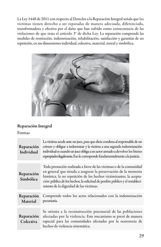 29
La Ley 1448 de 2011 con respecto al Derecho a la Reparación Integral señala que las
víctimas tienen derecho a ser reparadas de manera adecuada, diferenciada,
transformadora y efectiva por el daño que han sufrido como consecuencia de las
violaciones de que trata el artículo 3° de dicha Ley. La reparación comprende las
medidas de restitución, indemnización, rehabilitación, satisfacción y garantías de no
repetición, en sus dimensiones individual, colectiva, material, moral y simbólica.
Reparación Integral
Formas
Reparación
Individual
Lavíctimaacudeanteunjuez,paraquedictecondenaalresponsabledeun
crimen y obligue a indemnizar y la víctima a una segunda indemnización
individualescuandounjuezobligaaunactorarmadoadevolverlosbienes
expropiadosilegalmente.Esolecorrespondefundamentalmentealajusticia.
Toda prestación realizada a favor de las víctimas o de la comunidad
en general que tienda a asegurar la preservación de la memoria
histórica, la no repetición de los hechos victimizantes, la acepta-
ción públicadeloshechos,lasolicituddeperdónpúblicoyelrestableci-
miento de la dignidad de las víctimas.
Comprende todos los actos relacionados con la indemnización
pecuniaria.
Se orienta a la reconstrucción psicosocial de las poblaciones
afectadas por la violencia. Este mecanismo se prevé de manera
especial para las comunidades afectadas por la ocurrencia de
hechos de violencia sistemática.
Reparación
Simbólica
Reparación
Material
Reparación
Colectiva
 