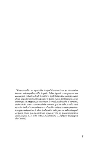 3
“Si este modelo de reparación integral fuera un éxito, yo me sentiría
la mujer más orgullosa, feliz de poder haber logrado como generar una
consciencia colectiva, desde lo político, desde lo familiar, desde lo social,
desde las partes económicas, porqueesqueyopiensoquetodasestascosas
tienen que ser integrales, lo económico, lo social, la educación, el territorio,
mejor dicho, es una cosa articulada; tenemos que ser todos y todas en el
espacio donde vivimos y el entorno, el medio en el que nos comportamos,
losespaciosdeportivos,lasalud,laeducación,todo,paramí,todoesintegral.
Es que yo pienso que si a uno le dan una cosa y otra no, quedamos medios,
entonces para mi es todo, todo es indispensable” (…) (Mujer de la región
del Oriente).
 