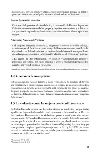 31
Ruta de Reparación Colectiva
Elaborado por Raquel Adriana Hoyos G. Profesional Especializada. Secretaría de Equidad de Género para las Mujeres.
Asistencia y Atención de Víctimas
Contemplaeldiagnósticodeldaño,eldiseñoylaconstruccióndePlanesdeReparación
Colectiva junto con comunidades, grupos y organizaciones sociales y políticas, y
congruposétnicosparadesarrollardemaneraparticipativalasmedidasdereparación
integral.
1.2.4. Garantía de no repetición
Si bien en algunos casos el derecho a la no repetición se ha asociado al derecho
a la reparación, el mismo merece una mención especial en contextos de justicia
transicional. La garantía de no repetición está compuesta por todas las acciones
dirigidas a impedir que vuelvan a realizarse conductas con las cuales se afectaron
los derechos de las víctimas, las cuales deben ser adecuadas a la naturaleza y magnitud
de la ofensa .
1.3. La violencia contra las mujeres en el conflicto armado
En Colombia, toda persona que haya sido víctima de un delito, y en particular,
aquellas que hayan sufrido un daño como consecuencia de infracciones al Derecho
Internacional Humanitario o de violaciones graves y manifiestas a las normas
internacionales de Derechos Humanos, ocurridas con ocasión del conflicto armado
interno, puede acudir a los mecanismos ordinarios que el ordenamiento jurídico
ha previsto para garantizar los derechos a la verdad la justicia y la reparación y, por
otro, que conservan plena vigencia las prescripciones de DIH y de DIDH que buscan
prevenir las violaciones de derechos y que brindan protección a todas las personas en el
marco de los conflictos armados internos .
35
35
36
36
Sentencia C-979 de 2005
Sentencia C-253A de 2012
• El conjunto integrado de medidas, programas y recursos de orden político,
económico, social, fiscal, entre otros, a cargo del Estado, orientado a restablecer la
vigencia efectiva de los derechos de las víctimas, brindarles condiciones para llevar
una vida digna y garantizar su incorporación a la vida social, económica y política.
• La acción de dar información, orientación y acompañamiento jurídico y
psicosocial a la víctima, con miras a facilitar el acceso y cualificar el ejercicio de los
derechos a la verdad, justicia y reparación.
la exención al servicio militar y otras acciones que busquen mitigar su dolor y
preservar, reconstruir y divulgar la memoria histórica de su sufrimiento.
 