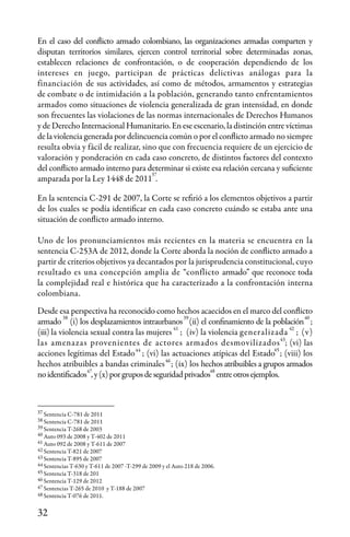 32
37
37
En el caso del conflicto armado colombiano, las organizaciones armadas comparten y
disputan territorios similares, ejercen control territorial sobre determinadas zonas,
establecen relaciones de confrontación, o de cooperación dependiendo de los
intereses en juego, participan de prácticas delictivas análogas para la
financiación de sus actividades, así como de métodos, armamentos y estrategias
de combate o de intimidación a la población, generando tanto enfrentamientos
armados como situaciones de violencia generalizada de gran intensidad, en donde
son frecuentes las violaciones de las normas internacionales de Derechos Humanos
y de Derecho Internacional Humanitario. En ese escenario, la distinción entre víctimas
de la violencia generada por delincuencia común o por el conflicto armado no siempre
resulta obvia y fácil de realizar, sino que con frecuencia requiere de un ejercicio de
valoración y ponderación en cada caso concreto, de distintos factores del contexto
del conflicto armado interno para determinar si existe esa relación cercana y suficiente
amparada por la Ley 1448 de 2011 .
En la sentencia C-291 de 2007, la Corte se refirió a los elementos objetivos a partir
de los cuales se podía identificar en cada caso concreto cuándo se estaba ante una
situación de conflicto armado interno.
Uno de los pronunciamientos más recientes en la materia se encuentra en la
sentencia C-253A de 2012, donde la Corte aborda la noción de conflicto armado a
partir de criterios objetivos ya decantados por la jurisprudencia constitucional, cuyo
resultado es una concepción amplia de “conflicto armado” que reconoce toda
la complejidad real e histórica que ha caracterizado a la confrontación interna
colombiana.
Desde esa perspectiva ha reconocido como hechos acaecidos en el marco del conflicto
armado (i) los desplazamientos intraurbanos (ii) el confinamiento de la población ;
(iii) la violencia sexual contra las mujeres ; (iv) la violencia generalizada ; (v)
las amenazas provenientes de actores armados desmovilizados ; (vi) las
acciones legítimas del Estado ; (vi) las actuaciones atípicas del Estado ; (viii) los
hechos atribuibles a bandas criminales ; (ix) los hechos atribuibles a grupos armados
noidentificados ,y(x)porgruposdeseguridadprivados entreotrosejemplos.
Sentencia C-781 de 2011
Sentencia C-781 de 2011
Sentencia T-268 de 2003
Auto 093 de 2008 y T-402 de 2011
Auto 092 de 2008 y T-611 de 2007
Sentencia T-821 de 2007
Sentencia T-895 de 2007
Sentencias T-630 y T-611 de 2007 -T-299 de 2009 y el Auto 218 de 2006.
Sentencia T-318 de 201
Sentencia T-129 de 2012
Sentencias T-265 de 2010 y T-188 de 2007
Sentencia T-076 de 2011.
38
38 39 40
41 42
43
44 45
46
47 48
39
40
43
42
41
44
46
47
48
45
 