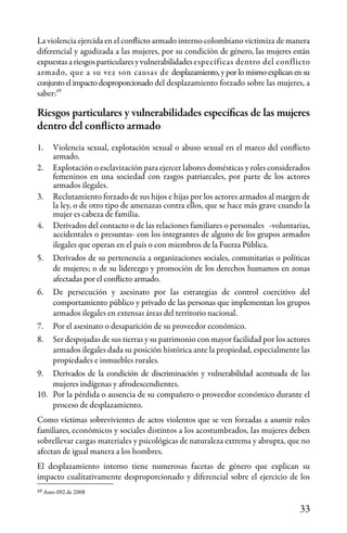 33
49
49
Auto 092 de 2008
La violencia ejercida en el conflicto armado interno colombiano victimiza de manera
diferencial y agudizada a las mujeres, por su condición de género, las mujeres están
expuestasariesgosparticularesyvulnerabilidades específicas dentro del conflicto
armado, que a su vez son causas de desplazamiento, y por lo mismo explican en su
conjunto el impacto desproporcionado del desplazamiento forzado sobre las mujeres, a
saber:
Riesgos particulares y vulnerabilidades específicas de las mujeres
dentro del conflicto armado
1.	 Violencia sexual, explotación sexual o abuso sexual en el marco del conflicto
armado.
2.	 Explotación o esclavización para ejercer labores domésticas y roles considerados
femeninos en una sociedad con rasgos patriarcales, por parte de los actores
armados ilegales.
3.	 Reclutamiento forzado de sus hijos e hijas por los actores armados al margen de
la ley, o de otro tipo de amenazas contra ellos, que se hace más grave cuando la
mujer es cabeza de familia.
4.	 Derivados del contacto o de las relaciones familiares o personales -voluntarias,
accidentales o presuntas- con los integrantes de alguno de los grupos armados
ilegales que operan en el país o con miembros de la Fuerza Pública.
5.	 Derivados de su pertenencia a organizaciones sociales, comunitarias o políticas
de mujeres; o de su liderezgo y promoción de los derechos humamos en zonas
afectadas por el conflicto armado.
6.	 De persecución y asesinato por las estrategias de control coercitivo del
comportamiento público y privado de las personas que implementan los grupos
armados ilegales en extensas áreas del territorio nacional.
7.	 Por el asesinato o desaparición de su proveedor económico.
8.	 Ser despojadas de sus tierras y su patrimonio con mayor facilidad por los actores
armados ilegales dada su posición histórica ante la propiedad, especialmente las
propiedades e inmuebles rurales.
9.	 Derivados de la condición de discriminación y vulnerabilidad acentuada de las
mujeres indígenas y afrodescendientes.
10.	 Por la pérdida o ausencia de su compañero o proveedor económico durante el
proceso de desplazamiento.
Como víctimas sobrevivientes de actos violentos que se ven forzadas a asumir roles
familiares, económicos y sociales distintos a los acostumbrados, las mujeres deben
sobrellevar cargas materiales y psicológicas de naturaleza extrema y abrupta, que no
afectan de igual manera a los hombres.
El desplazamiento interno tiene numerosas facetas de género que explican su
impacto cualitativamente desproporcionado y diferencial sobre el ejercicio de los
 