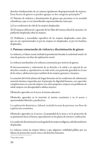 34
1. Patrones estructurales de violencia y discriminación de género
La violencia y el abuso sexual, incluida la prostitución forzada, la esclavitud sexual o la
trata de personas con fines de explotación sexual.
La violencia intrafamiliar y la violencia comunitaria por motivos de género.
El desconocimiento y vulneración de su derecho a la salud y en especial de sus
derechos sexuales y reproductivos en todo nivel, con particular gravedad en el caso
de las niñas y adolescentes pero también de las mujeres gestantes y lactantes.
La asunción del rol de jefatura de hogar femenina sin las condiciones de subsistencia
material mínimas requeridas por el principio de dignidad humana, con especiales
complicaciones en casos de mujeres con niños pequeños, mujeres con problemas de
salud, mujeres con discapacidad o adultas mayores.
Obstáculos agravados en el acceso al sistema educativo.
Obstáculos agravados en la inserción al sistema económico y en el acceso a
oportunidades laborales y productivas.
La explotación doméstica y laboral, incluida la trata de personas con fines de
explotación económica.
Obstáculos agravados en el acceso a la propiedad de la tierra y en la protección de
su patrimonio hacia el futuro, especialmente en los planes de retorno y reubicación.
Loscuadrosdediscriminaciónsocialagudadelasmujeresindígenasyafrodescendientes
desplazadas.
La violencia contra las mujeres líderes o que adquieren visibilidad pública por sus
labores de promoción social, cívica o de derechos humanos.
derechos fundamentales de un número igualmente desproporcionado de mujeres.
Estas facetas de género se pueden agrupar en dos categorías principales :
(1) Patrones de violencia y discriminación de género que preexisten en la sociedad
colombiana y que se ven intensificados exponencialmente tanto por:
(a) Las condiciones de vida de las mujeres desplazadas.
(b) El impacto diferencial y agravado de las fallas del sistema oficial de atención a la
población desplazada sobre las mujeres.
(2) Problemas y necesidades específicos de las mujeres desplazadas como tales,
que no son experimentados ni por las mujeres no desplazadas, ni por los hombres
desplazados.
50
50Auto 092 de 2008
 