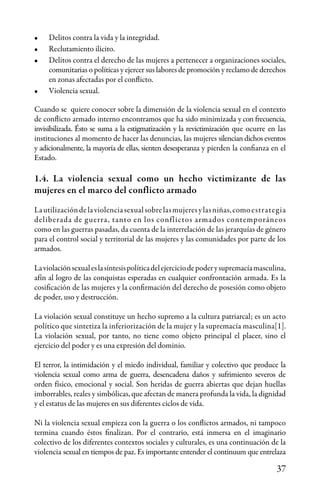 37
•	 Delitos contra la vida y la integridad.
•	 Reclutamiento ilícito.
•	 Delitos contra el derecho de las mujeres a pertenecer a organizaciones sociales,
comunitarias o políticas y ejercer sus labores de promoción y reclamo de derechos
en zonas afectadas por el conflicto.
•	 Violencia sexual.
Cuando se quiere conocer sobre la dimensión de la violencia sexual en el contexto
de conflicto armado interno encontramos que ha sido minimizada y con frecuencia,
invisibilizada. Ésto se suma a la estigmatización y la revictimización que ocurre en las
instituciones al momento de hacer las denuncias, las mujeres silencian dichos eventos
y adicionalmente, la mayoría de ellas, sienten desesperanza y pierden la confianza en el
Estado.
1.4. La violencia sexual como un hecho victimizante de las
mujeres en el marco del conflicto armado
Lautilizacióndelaviolenciasexualsobrelasmujeresylasniñas,comoestrategia
deliberada de guerra, tanto en los conflictos armados contemporáneos
como en las guerras pasadas, da cuenta de la interrelación de las jerarquías de género
para el control social y territorial de las mujeres y las comunidades por parte de los
armados.
Laviolaciónsexualeslasíntesispolíticadelejerciciodepoderysupremacíamasculina,
afín al logro de las conquistas esperadas en cualquier confrontación armada. Es la
cosificación de las mujeres y la confirmación del derecho de posesión como objeto
de poder, uso y destrucción.
La violación sexual constituye un hecho supremo a la cultura patriarcal; es un acto
político que sintetiza la inferiorización de la mujer y la supremacía masculina[1].
La violación sexual, por tanto, no tiene como objeto principal el placer, sino el
ejercicio del poder y es una expresión del dominio.
El terror, la intimidación y el miedo individual, familiar y colectivo que produce la
violencia sexual como arma de guerra, desencadena daños y sufrimiento severos de
orden físico, emocional y social. Son heridas de guerra abiertas que dejan huellas
imborrables, reales y simbólicas, que afectan de manera profunda la vida, la dignidad
y el estatus de las mujeres en sus diferentes ciclos de vida.
Ni la violencia sexual empieza con la guerra o los conflictos armados, ni tampoco
termina cuando éstos finalizan. Por el contrario, está inmersa en el imaginario
colectivo de los diferentes contextos sociales y culturales, es una continuación de la
violencia sexual en tiempos de paz. Es importante entender el continuum que entrelaza
 