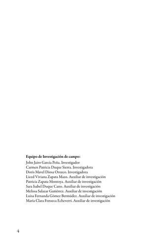 4
Equipo de Investigación de campo:
John Jairo García Peña. Investigador
Carmen Patricia Duque Sierra. Investigadora
Doris Mavel Diosa Orozco. Investigadora
Liced Viviana Zapata Mazo. Auxiliar de investigación
Patricia Zapata Montoya. Auxiliar de investigación
Sara Isabel Duque Cano. Auxiliar de investigación
Melissa Salazar Gutiérrez. Auxiliar de investigación
Luisa Fernanda Gómez Bermúdez. Auxiliar de investigación
María Clara Fonseca Echeverri. Auxiliar de investigación
 