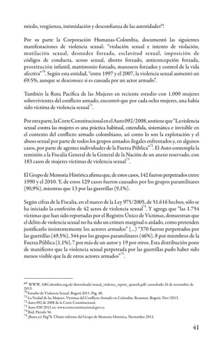 41
69
69
70
71
70
71
73
73
74
75
75
74
72
72
miedo, vergüenza, intimidación y desconfianza de las autoridades .
Por su parte la Corporación Humanas-Colombia, documentó las siguientes
manifestaciones de violencia sexual: “violación sexual e intento de violación,
mutilación sexual, desnudez forzada, esclavitud sexual, imposición de
códigos de conducta, acoso sexual, aborto forzado, anticoncepción forzada,
prostitución infantil, matrimonio forzado, manoseos forzados y control de la vida
afectiva” . Según esta entidad, “entre 1997 y el 2007, la violencia sexual aumentó un
69.5%, aunque se desconoce si es causada por un actor armado”.
También la Ruta Pacífica de las Mujeres en reciente estudio con 1.000 mujeres
sobrevivientes del conflicto armado, encontró que por cada ocho mujeres, una había
sido víctima de violencia sexual .
Porotraparte,laCorteConstitucionalenelAuto092/2008,sostieneque“Laviolencia
sexual contra las mujeres es una práctica habitual, extendida, sistemática e invisible en
el contexto del conflicto armado colombiano, así como lo son la explotación y el
abuso sexual por parte de todos los grupos armados ilegales enfrentados y, en algunos
casos, por parte de agentes individuales de la Fuerza Pública” . El Auto contempla la
remisión a la Fiscalía General de la General de la Nación de un anexo reservado, con
183 casos de mujeres víctimas de violencia sexual .
ElGrupodeMemoriaHistóricaafirmaque,deestoscasos,142fueronperpetrados entre
1990 y el 2010. Y, de estos 129 casos fueron causados por los grupos paramilitares
(90,9%), mientras que 13 por las guerrillas (9,1%).
Según cifras de la Fiscalía, en el marco de la Ley 975/2005, de 51.616 hechos, sólo se
ha iniciado la confesión de 42 actos de violencia sexual . Y agrega que “las 1.754
víctimas que han sido reportadas por el Registro Único de Víctimas, demuestran que
el delito de violencia sexual no ha sido un crimen marginal o aislado, como pretenden
justificarlo insistentemente los actores armados” (…) “370 fueron perpetrados por
las guerrillas (49,5%), 344 por los grupos paramilitares (46%), 8 por miembros de la
Fuerza Pública (1,1%), 7 por más de un autor y 19 por otros. Esta distribución pone
de manifiesto que la violencia sexual perpetrada por las guerrillas pudo haber sido
menos visible que la de otros actores armados” .
WWW. ABColombia.org.uk/downsloads/sexual_violence_report_spanish.pdf. consultado 26 de noviembre de
2013.
Estudio de Violencia Sexual. Bogotá 2011. Pág. 48.
La Verdad de las Mujeres. Víctimas del Conflicto Armado en Colombia. Resumen. Bogotá. Nov/2013.
Auto 092 de 2008 de la Corte Constitucional.
Auto 028/2012 en: www.corteconstitucional.gov.co
Ibid. Párrafo 56.
¡Basta ya! Pág78. Último informe del Grupo de Memoria Histórica. Noviembre 2013.
 