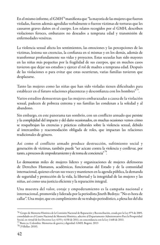 42
Grupo de Memoria Histórica de la Comisión Nacional de Reparación y Reconciliación, creada por la Ley 975 de 2005,
consolidado en el Centro Nacional de Memoria Histórica, adscrito al Departamento Administrativo Para la Prosperidad
Social, en virtud de los Decretos Ley 4155 y 4158 de 2011, en concordancia con la Ley 1448 de 2011.
Basta ya. Colombia: Memorias de guerra y dignidad. GMH. Bogotá. 2013
(Villellas: 2010).
76
76
En el mismo informe, el GMH manifiesta que “la mayoría de las mujeres que fueron
violadas, fueron además agredidas verbalmente o fueron víctimas de torturas que les
causaron graves daños en el cuerpo. Los relatos recogidos por el GMH, describen
violaciones feroces, embarazos no deseados a temprana edad y transmisión de
enfermedades venéreas.
La violencia sexual afecta los sentimientos, las emociones y las percepciones de las
víctimas, lesiona sus creencias, la confianza en sí mismas y en los demás, además de
transformar profundamente sus vidas y proyectos. Estas secuelas han sido mayores
en las niñas más pequeñas por la fragilidad de sus cuerpos, que en muchos casos
tuvieron que dejar sus estudios y ejercer el rol de madres a temprana edad. Después
de las violaciones o para evitar que estas ocurrieran, varias familias tuvieron que
desplazarse.
Tanto las mujeres como las niñas que han sido violadas tienen dificultades para
establecer en el futuro relaciones placenteras y desconfianza con los hombres” .
Varios estudios demuestran que las mujeres embarazadas a causa de la violación
sexual, padecen de pobreza extrema y sus familias las condenan a la soledad y al
abandono.
Sin embargo, en este panorama tan sombrío, con un conflicto armado que persiste
y la complejidad del impacto y del daño ocasionados, en muchas ocasiones vemos cómo
se resquebrajan las creencias y prácticas culturales sobre la violencia sexual, debido
al intercambio y reacomodación obligada de roles, que impactan las relaciones
tradicionales de género.
Así como el conflicto armado produce destrucción, sufrimiento social y
generación de víctimas, también puede “ser acicate contra la violencia y conllevar, por
tanto,aprocesosdeempoderamientoydetomadeconciencia” .
Lo demuestran miles de mujeres líderes y organizaciones de mujeres defensoras
de Derechos Humanos, académicas, funcionarias del Estado y de la comunidad
internacional, quienes elevan sus voces y mantienen en la agenda pública, la demanda
de seguridad y protección de la vida, la libertad y la integridad de las mujeres y las
niñas, así como una justicia eficiente y la reparación integral.
Una muestra del valor, coraje y empoderamiento es la campaña nacional e
internacional, promovida y liderada por la periodista Jineth Bedoya: “No es hora de
callar”. Una mujer, que en cumplimiento de su trabajo periodístico, a plena luz del día
77
78
78
77
 