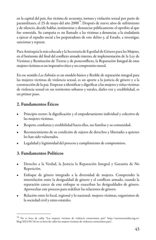 43
79
en la capital del país, fue víctima de secuestro, tortura y violación sexual por parte de
paramilitares, el 25 de mayo del año 2000 . Después de nueve años de sufrimiento
y de silencio, decide hablar, testimoniar y denunciar públicamente el oprobio al que
fue sometida. Su campaña es un llamado a las víctimas a denunciar, a la ciudadanía
a ejercer el repudio social a los perpetradores de este delito y, al Estado, a investigar,
sancionar y reparar.
Para Antioquia la más educada y la Secretaría de Equidad de Género para las Mujeres,
en el horizonte del final del conflicto armado interno, de implementación de la Ley de
Víctimas y Restitución de Tierras y de postconflicto, la Reparación Integral de estas
mujeres víctimas es un imperativo ético y un compromiso moral.
En ese sentido Las Fabiolas es un modelo básico y flexible de reparación integral para
las mujeres víctimas de violencia sexual, es un aporte a la justicia de género y a la
construcción de la paz. Empezar a identificar y dignificar a las mujeres y niñas víctimas
de violencia sexual en sus territorios urbanos y rurales, darles voz y credibilidad, es
un primer paso.
2. Fundamentos Éticos
•	 Principio rector: la dignificación y el empoderamiento individual y colectivo de
las mujeres víctimas.
•	 Respeto, confianza y credibilidad hacia ellas, sus familias y su comunidad.
•	 Reconocimiento de su condición de sujetos de derechos y libertades a quienes
les han sido vulnerados.
•	 Legalidad y legitimidad del proceso y cumplimiento de compromisos.
3. Fundamentos Políticos
•	 Derecho a la Verdad, la Justicia la Reparación Integral y Garantía de No
Repetición.
•	 Enfoque de género integrado a la diversidad de mujeres. Comprender la
interrelación entre la desigualdad de género y el conflicto armado, cuando la
reparación carece de este enfoque se exacerban las desigualdades de género.
Aprovechar este proceso para redefinir las relaciones de género.
•	 Relación entre lo local, regional y lo nacional: mujeres víctimas, organismos de
la sociedad civil y entes estatales.
No es hora de callar “Las mujeres víctimas de violencia construimos país” http://nacionesunidas.org.co/
blog/2013/05/16/no-es-hora-de-callar-las-mujeres-victimas-de-violencia-construimos-pais/.
79
 