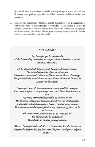 47
ejercicio de sororidad, más que de solidaridad, espacio que se tornó para muchas
de ellas en una especie de reparación simbólica como una medida de satisfacción
colectiva.
3.	 Conocer sus sentimientos frente al evento traumático y sus percepciones y
reflexiones para ser reivindicadas y reparadas: Hacer visible el delito de
violencia sexual en el contexto del conflicto armado en cada una de las regiones
del departamento, al darle voz a las mujeres víctimas y reconocer que ha sido la
violencia menos visible y más silenciada.
NO VOLVERÉ *
Soy la mujer que ha despertado
Me he levantado y convertido en tempestad entre las cenizas de mis
criaturas abrazadas
Me he alzado desde los arroyos de la sangre de mis hermanas
Me ha dado fuerza la cólera de mi nación
Mis ruinosas y quemadas aldeas me llenan de rabia hacia el enemigo,
He aprendido el canto de libertad en el último aliento, en las olas de
sangre y en la victoria
Oh compatriota, oh hermano no me veas como débil e incapaz
Con todas mis fuerzas estoy contigo en la senda liberadora de nuestro
país.
Mi voz se entremezcla con miles de mujeres en pié
Mis puños se enlazan con los puños de miles de mis compatriotas
Junto a ti he subido los escalones hacia el camino de mi nación,
Para acabar con todos esos sufrimientos y romper los grilletes de la
esclavitud,
Oh compatriota, oh hermano ya no soy lo que fui
Soy la mujer que ha despertado
He hallado mi camino y nunca volveré.
*Meena. Líder-fundadora de RAWA (Asociación Revolucionaria de
Mujeres de Afganistán) que fue asesinada por la inteligencia afgana
en 1987.
 