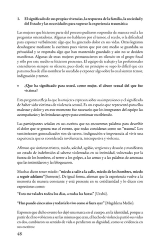 48
1.	 El significado de sus propias vivencias, la respuesta de la familia, la sociedad y
del Estado y las necesidades para superar la experiencia traumática
Las mujeres que hicieron parte del proceso pudieron responder de manera oral a las
preguntas orientadoras. Algunas no hablaron por el temor, el recelo, o la dificultad
para exponer verbalmente algo que ha generado dolor en sus vidas. Otras lograron
desahogarse mediante la escritura pues vieron que por este medio se guardaba su
privacidad y se respetaba algo que han mantenido guardado y aún no se deciden
manifestar. Algunas de estas mujeres permanecieron en silencio en el grupo focal
y sólo por este medio se hicieron presentes. El equipo de trabajo y las profesionales
entendieron siempre su silencio, pues desde un principio se supo lo difícil que era
para muchas de ellas nombrar lo sucedido y exponer algo sobre lo cual sienten temor,
indignación y temor.
•	 ¿Que ha significado para usted, como mujer, el abuso sexual del que fue
víctima?
Esta pregunta refleja lo que las mujeres expresan sobre sus impresiones y el significado
de haber sido víctimas de violencia sexual. Es un espacio que representó para ellas
malestar y dolor y en este momento fue necesario que los integrantes del equipo las
acompañarán y les brindaran apoyo para continuar escribiendo.
Las participantes señalan en sus escritos que no encuentran palabras para describir
el dolor que se genera tras el evento, que todas consideran como un “trauma”. Los
sentimientos generalizados son de terror, indignación e impotencia al vivir una
experiencia que es considerada involuntaria, intempestiva y violenta.
Afirman que sintieron tristeza, miedo, soledad, agobio, vergüenza y desazón y manifiestan
un estado de indefensión al saberse violentadas en su intimidad, vulneradas por la
fuerza de los hombres, el terror a los golpes, a las armas y a las palabras de amenaza
que las intimidaron y las bloquearon.
Muchas dicen tener miedo: “miedo a salir a la calle, miedo de los hombres, miedo
a seguir adelante”(Suroeste). De igual forma, afirman que la experiencia vuelve a la
memoria de manera constante y está presente en su cotidianidad y lo dicen con
expresiones como:
“Esto me taladra todos los días, a todas las horas” (Urabá).
“Hanpasadocincoañosytodavíalovivocomosifueraayer”(MagdalenaMedio).
Exponen que dicho evento les dejó una marca en el cuerpo, en la identidad, porque a
partirdeélnovolvieronaserlasmismasqueeran,elhechodeviolenciapartió sus vidas
en dos, cambiaron su sentido de vida o perdieron su dignidad, como se evidencia en
sus escritos:
 