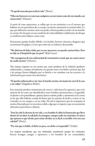 49
“Yo quedé marcada para toda la vida” (Norte).
“Ellos me hicieron ver como una cualquiera, no me siento como de este mundo, me
siento triste” (Oriente).
A partir de estas expresiones, se refleja que en sus territorios o en el entorno que
habitan no son poseedoras de su cuerpo, no tienen autonomía ni control sobre él y
que, por diferentes razones, otros con poder y fuerza pueden acceder a él sin tenerlas
en cuenta. Eso las pone en una condición de vulnerabilidad e indefensión, de ahí que
se nombren como objetos, como cosas.
Físicamente quedan huellas debido a las heridas, lesiones, fracturas, desgarros que
ocasionaron los golpes y el acto que como tal, es violento y descarnado:
“Me abrieron de lado a lado, por eso me operaron y no puedo caminar bien. Pero
no dije en el hospital lo que me pasó” (Bajo Cauca).
“Me contagiaron de una enfermedad de transmisión sexual, que me causó cáncer
de cuello uterino” (Oriente).
Tres mujeres exponen en sus escritos que como producto de la violación quedaron
embarazadas y, aunque inicialmente no querían tener esos bebés, tuvieron que dar
a luz porque fueron obligadas por su familia o no contaban con los recursos o la
información para tomar otras decisiones.
“Al quedar embarazada se me vino el mundo encima, mi mamá me sacó de la casa
y me culpó” (Magdalena Medio).
Esta situación produce sentimientos de rencor y rabia hacia los agresores, que en la
mayoría de los casos son identificados como hombres pertenecientes a la guerrilla,
al ejército o son paramilitares, quienes ejercen control, poder y autonomía en las zonas
en las que ellas habitan, ventaja de fuerza que les autoriza de hecho a entrar en sus
viviendas, en sus cuerpos y en sus vidas. De ahí la impotencia que las acompaña al
sentirse frustradas por no encontrar salida a algo que se impone y que no encuentran
alternativas para frenar o detener.
“Esto ha sido la derrota de mi vida, a ese hombre le debo la frustración que llevo
dentro de mi alma, la soledad y la amargura, aunque nadie me entienda y lo único
que quieren es que olvide, pero cómo olvidar, no es fácil, es terrible vivir con esta
soledad” (Norte).
“Por más que se hable, el dolor no pasa, ese dolor es irreparable” (Urabá).
Las mujeres manifiestan que son violentadas sexualmente porque los victimarios
buscan hostigar, castigar a opositores, a los hombres de sus comunidades,
 
