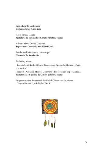 5
Sergio Fajardo Valderrama
Gobernador de Antioquia
Rocío Pineda García
Secretaria de Equidad de Género para las Mujeres
Adriana María Osorio Cardona
Supervisora Convenio No. 4600000461
Fundación Universitaria Luis Amigó
Convenio de Asociación
Revisión y ajuste:
. Patricia María Builes Gómez- Directora de Desarrollo Humano y Socio
económico
. Raquel Adriana Hoyos Guerrero- Profesional Especializada,
Secretaría de Equidad de Género para las Mujeres
Imágenesarchivo:SecretaríadeEquidaddeGéneroparalasMujeres
. Grupos Focales “Las Fabiolas”. 2013
 