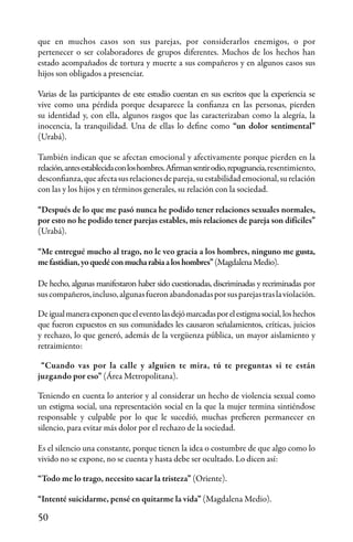 50
que en muchos casos son sus parejas, por considerarlos enemigos, o por
pertenecer o ser colaboradores de grupos diferentes. Muchos de los hechos han
estado acompañados de tortura y muerte a sus compañeros y en algunos casos sus
hijos son obligados a presenciar.
Varias de las participantes de este estudio cuentan en sus escritos que la experiencia se
vive como una pérdida porque desaparece la confianza en las personas, pierden
su identidad y, con ella, algunos rasgos que las caracterizaban como la alegría, la
inocencia, la tranquilidad. Una de ellas lo define como “un dolor sentimental”
(Urabá).
También indican que se afectan emocional y afectivamente porque pierden en la
relación,antesestablecidaconloshombres.Afirmansentirodio,repugnancia,resentimiento,
desconfianza,queafectasusrelacionesdepareja,suestabilidademocional,surelación
con las y los hijos y en términos generales, su relación con la sociedad.
“Después de lo que me pasó nunca he podido tener relaciones sexuales normales,
por esto no he podido tener parejas estables, mis relaciones de pareja son difíciles”
(Urabá).
“Me entregué mucho al trago, no le veo gracia a los hombres, ninguno me gusta,
mefastidian,yoquedéconmucharabiaaloshombres”(MagdalenaMedio).
De hecho, algunas manifestaron haber sido cuestionadas, discriminadas y recriminadas por
suscompañeros,incluso,algunasfueronabandonadasporsusparejastraslaviolación.
Deigualmaneraexponenqueeleventolasdejómarcadasporelestigmasocial, loshechos
que fueron expuestos en sus comunidades les causaron señalamientos, críticas, juicios
y rechazo, lo que generó, además de la vergüenza pública, un mayor aislamiento y
retraimiento:
“Cuando vas por la calle y alguien te mira, tú te preguntas si te están
juzgando por eso” (Área Metropolitana).
Teniendo en cuenta lo anterior y al considerar un hecho de violencia sexual como
un estigma social, una representación social en la que la mujer termina sintiéndose
responsable y culpable por lo que le sucedió, muchas prefieren permanecer en
silencio, para evitar más dolor por el rechazo de la sociedad.
Es el silencio una constante, porque tienen la idea o costumbre de que algo como lo
vivido no se expone, no se cuenta y hasta debe ser ocultado. Lo dicen así:
“Todo me lo trago, necesito sacar la tristeza” (Oriente).
“Intenté suicidarme, pensé en quitarme la vida” (Magdalena Medio).
 