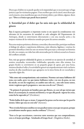 53
Dicen que el delito no se puede quedar en la impunidad, que es necesario que se haga
justicia y que los victimarios paguen. Unas escriben que con la cárcel, otras dicen que
con la muerte, otras manifiestan que con el mismo dolor, y por último, algunas dicen
que: “Dios es el único que puede hacer justicia”
2. Sororidad por el dolor que las unía más que la solidaridad de
género
Bajo el esquema participativo es importante reseñar en este espacio las consideraciones más
relevantes de los encuentros de sororidad en cada subregión del Departamento de
Antioquia, donde se entrevistaron directamente y con una escucha activa a las
mujeres víctimas de las violencias sexuales por parte de actores armados.
Paraestasmujerespróximasydistintas,conocidasydesconocidas,participarmediante
el diálogo de saberes y experiencias dolorosas, entre silencios, lágrimas y sonrisas les
permitió identificar cómo las une un mismo hilo para tejer y entretejer sus historias
de vida: sus cuerpos, sus vidas han sido atravesadas por la violencia sexual en el marco
del conflicto armado.
Esto, más que generar solidaridad de género, se convirtió en un ejercicio de sororidad, al
sentirse escuchadas, reconocidas, visibilizadas, apoyadas entre ellas mismas. Los
grupos focales se convirtieron en un pequeño grupo de apoyo, por unas horas,
mientras duraba el taller y la actividad les generó un empoderamiento vital e inclusive
muchas de ellas manifestaron que agruparse era la única forma de ser escuchadas y
reparadas algún día.
“Más como más acompañamiento, más reuniones. Nosotras casi nunca hablamos del
tema con nadie, pero vea que juntas hablamos todas y no nos da pena, no nos
da miedo, no nos da vergüenza, en cambio uno solo no… uno solo siente temor,
siente vergüenza que le pregunten a uno una cosa de esas” (Norte).
“Yo primero le prestaría mi hombro para que llorara, en caso tal que tuviera que
llorar y la aconsejaría, le contaría mi historia y ver que ella puede superar las cosas,
como las he superado yo” (Occidente).
“Poder hablar de lo que se siente. Compartir las penas con las otras que les pasó lo
mismo. Saber que una no está sola” (Suroeste).
“Perositodasfuéramosuniditasnonospasabantantascosasquenospasan,porque
ya tendríamos mucho apoyo, mucha confianza” (Oriente).
“Esto es lo que necesitamos, conversar entre nosotras que nos comprendemos;
esto es el mejor psicólogo - Señalando al Grupo focal - (Magdalena Medio).
 
