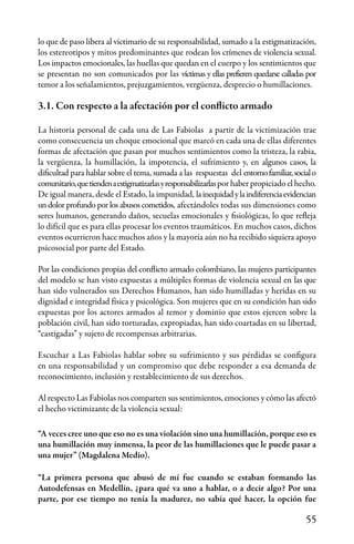 55
lo que de paso libera al victimario de su responsabilidad, sumado a la estigmatización,
los estereotipos y mitos predominantes que rodean los crímenes de violencia sexual.
Los impactos emocionales, las huellas que quedan en el cuerpo y los sentimientos que
se presentan no son comunicados por las víctimas y ellas prefieren quedarse calladas por
temor a los señalamientos, prejuzgamientos, vergüenza, desprecio o humillaciones.
3.1. Con respecto a la afectación por el conflicto armado
La historia personal de cada una de Las Fabiolas a partir de la victimización trae
como consecuencia un choque emocional que marcó en cada una de ellas diferentes
formas de afectación que pasan por muchos sentimientos como la tristeza, la rabia,
la vergüenza, la humillación, la impotencia, el sufrimiento y, en algunos casos, la
dificultad para hablar sobre el tema, sumada a las respuestas del entornofamiliar,socialo
comunitario,quetiendenaestigmatizarlasyresponsabilizarlaspor haber propiciado el hecho.
De igual manera, desde el Estado, la impunidad, lainequidadylaindiferenciaevidencian
un dolor profundo por los abusos cometidos, afectándoles todas sus dimensiones como
seres humanos, generando daños, secuelas emocionales y fisiológicas, lo que refleja
lo difícil que es para ellas procesar los eventos traumáticos. En muchos casos, dichos
eventos ocurrieron hace muchos años y la mayoría aún no ha recibido siquiera apoyo
psicosocial por parte del Estado.
Por las condiciones propias del conflicto armado colombiano, las mujeres participantes
del modelo se han visto expuestas a múltiples formas de violencia sexual en las que
han sido vulnerados sus Derechos Humanos, han sido humilladas y heridas en su
dignidad e integridad física y psicológica. Son mujeres que en su condición han sido
expuestas por los actores armados al temor y dominio que estos ejercen sobre la
población civil, han sido torturadas, expropiadas, han sido coartadas en su libertad,
“castigadas” y sujeto de recompensas arbitrarias.
Escuchar a Las Fabiolas hablar sobre su sufrimiento y sus pérdidas se configura
en una responsabilidad y un compromiso que debe responder a esa demanda de
reconocimiento, inclusión y restablecimiento de sus derechos.
Al respecto Las Fabiolas nos comparten sus sentimientos, emociones y cómo las afectó
el hecho victimizante de la violencia sexual:
“A veces cree uno que eso no es una violación sino una humillación, porque eso es
una humillación muy inmensa, la peor de las humillaciones que le puede pasar a
una mujer” (Magdalena Medio).
“La primera persona que abusó de mí fue cuando se estaban formando las
Autodefensas en Medellín, ¿para qué va uno a hablar, o a decir algo? Por una
parte, por ese tiempo no tenía la madurez, no sabía qué hacer, la opción fue
 