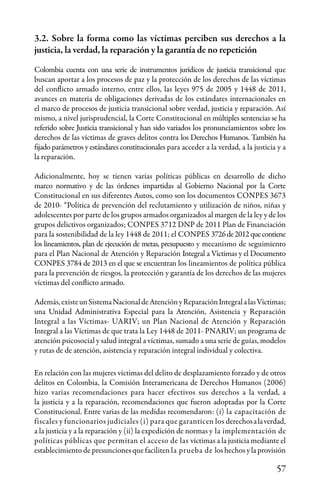57
3.2. Sobre la forma como las víctimas perciben sus derechos a la
justicia, la verdad, la reparación y la garantía de no repetición
Colombia cuenta con una serie de instrumentos jurídicos de justicia transicional que
buscan aportar a los procesos de paz y la protección de los derechos de las víctimas
del conflicto armado interno, entre ellos, las leyes 975 de 2005 y 1448 de 2011,
avances en materia de obligaciones derivadas de los estándares internacionales en
el marco de procesos de justicia transicional sobre verdad, justicia y reparación. Así
mismo, a nivel jurisprudencial, la Corte Constitucional en múltiples sentencias se ha
referido sobre Justicia transicional y han sido variados los pronunciamientos sobre los
derechos de las víctimas de graves delitos contra los Derechos Humanos. También ha
fijado parámetros y estándares constitucionales para acceder a la verdad, a la justicia y a
la reparación.
Adicionalmente, hoy se tienen varias políticas públicas en desarrollo de dicho
marco normativo y de las órdenes impartidas al Gobierno Nacional por la Corte
Constitucional en sus diferentes Autos, como son los documentos CONPES 3673
de 2010- “Política de prevención del reclutamiento y utilización de niños, niñas y
adolescentes por parte de los grupos armados organizados al margen de la ley y de los
grupos delictivos organizados; CONPES 3712 DNP de 2011 Plan de Financiación
para la sostenibilidad de la ley 1448 de 2011; el CONPES 3726de2012quecontiene
los lineamientos, plan de ejecución de metas, presupuesto y mecanismo de seguimiento
para el Plan Nacional de Atención y Reparación Integral a Víctimas y el Documento
CONPES 3784 de 2013 en el que se encuentran los lineamientos de política pública
para la prevención de riesgos, la protección y garantía de los derechos de las mujeres
víctimas del conflicto armado.
Además,existeunSistemaNacionaldeAtenciónyReparaciónIntegralalasVíctimas;
una Unidad Administrativa Especial para la Atención, Asistencia y Reparación
Integral a las Víctimas- UARIV; un Plan Nacional de Atención y Reparación
Integral a las Víctimas de que trata la Ley 1448 de 2011- PNARIV; un programa de
atención psicosocial y salud integral a víctimas, sumado a una serie de guías, modelos
y rutas de de atención, asistencia y reparación integral individual y colectiva.
En relación con las mujeres víctimas del delito de desplazamiento forzado y de otros
delitos en Colombia, la Comisión Interamericana de Derechos Humanos (2006)
hizo varias recomendaciones para hacer efectivos sus derechos a la verdad, a
la justicia y a la reparación, recomendaciones que fueron adoptadas por la Corte
Constitucional. Entre varias de las medidas recomendaron: (i) la capacitación de
fiscales y funcionarios judiciales (i) para que garanticen los derechosalaverdad,
a la justicia y a la reparación y (ii) la expedición de normas y la implementación de
políticas públicas que permitan el acceso de las víctimas a la justicia mediante el
establecimiento de presunciones que faciliten la prueba de los hechos y la provisión
 