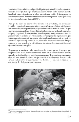 59
PuestoqueelEstado colombianoadquiriólaobligacióninternacionalde combatir y superar
todos los usos y prácticas “que constituyan discriminación contra la mujer”, incluida
la violencia contra ella, está sobre su cabeza una obligación positiva de implementar los
mecanismosnecesariosparaeliminartodaslasbarreras que impiden el acceso igualitario
de las mujeres a la justicia (Facio, 2007) .
Para que las voces de muchas otras Fabiolas sean escuchadas, sus necesidades
incluidas y garantizarles que puedan ejercer sus derechos en condiciones de dignidad,
aún falta mucho camino por recorrer, ya que son muchas las barreras de acceso a las que
se enfrentan, en especial para obtener el derecho a la justicia, a la verdad, a la reparación
integral y a la garantía de no repetición. Sin embargo, este trabajo considera como un
gran aporte las voces de las 124 Fabiolas en las nueve regiones del departamento, que
se espera permitan construir una imagen más completa de lo que sucede en el país en
materia de reparaciones y, a partir de ahí, orientar los modelos de reparación integral
para que se haga una efectiva reivindicación de sus derechos, que contribuyan al
ejercicio de su ciudadanía plena.
De paso, que se conviertan en las voces de aquellas mujeres que no tienen voz, que
sin profundizar en los hechos victimizantes de los cuáles fueron víctimas, permita
entender la significación que los diferentes programas de reparaciones tienen para
ellas, así como conocer la percepción que tienen acerca de la justicia, la verdad, y la
reparación, la construcción de memoria y sus clamores por una justa compensación
que muchas de ellas lo ven como una utopía.
82
82
http://www.humanas.org.co/archivos/ Recomendaciones_para_garantizar_los_derechos.pdf-pág.40, consultado el
26 de noviembre de 2013
 