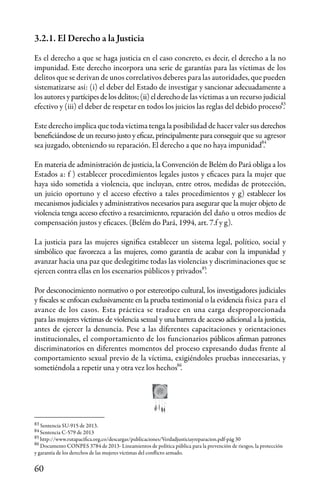 60
Sentencia SU-915 de 2013.
Sentencia C-579 de 2013
http://www.rutapacifica.org.co/descargas/publicaciones/Verdadjusticiayreparacion.pdf-pág 30
Documento CONPES 3784 de 2013- Lineamientos de política pública para la prevención de riesgos, la protección
y garantía de los derechos de las mujeres víctimas del conflicto armado.
3.2.1. El Derecho a la Justicia
Es el derecho a que se haga justicia en el caso concreto, es decir, el derecho a la no
impunidad. Este derecho incorpora una serie de garantías para las víctimas de los
delitos que se derivan de unos correlativos deberes para las autoridades, que pueden
sistematizarse así: (i) el deber del Estado de investigar y sancionar adecuadamente a
los autores ypartícipesdelosdelitos;(ii)elderechode las víctimas a un recurso judicial
efectivo y (iii) el deber de respetar en todos los juicios las reglas del debido proceso .
Este derecho implica que toda víctima tenga la posibilidad de hacer valer sus derechos
beneficiándose de un recurso justo y eficaz, principalmente para conseguir que su agresor
sea juzgado, obteniendo su reparación. El derecho a que no haya impunidad .
En materia de administración de justicia, la Convención de Belém do Pará obliga a los
Estados a: f ) establecer procedimientos legales justos y eficaces para la mujer que
haya sido sometida a violencia, que incluyan, entre otros, medidas de protección,
un juicio oportuno y el acceso efectivo a tales procedimientos y g) establecer los
mecanismos judiciales y administrativos necesarios para asegurar que la mujer objeto de
violencia tenga acceso efectivo a resarcimiento, reparación del daño u otros medios de
compensación justos y eficaces. (Belém do Pará, 1994, art. 7.f y g).
La justicia para las mujeres significa establecer un sistema legal, político, social y
simbólico que favorezca a las mujeres, como garantía de acabar con la impunidad y
avanzar hacia una paz que deslegitime todas las violencias y discriminaciones que se
ejercen contra ellas en los escenarios públicos y privados .
Por desconocimiento normativo o por estereotipo cultural, los investigadores judiciales
y fiscales se enfocan exclusivamente en la prueba testimonial o la evidencia física para el
avance de los casos. Esta práctica se traduce en una carga desproporcionada
para las mujeres víctimas de violencia sexual y una barrera de acceso adicional a la justicia,
antes de ejercer la denuncia. Pese a las diferentes capacitaciones y orientaciones
institucionales, el comportamiento de los funcionarios públicos afirman patrones
discriminatorios en diferentes momentos del proceso expresando dudas frente al
comportamiento sexual previo de la víctima, exigiéndoles pruebas innecesarias, y
sometiéndola a repetir una y otra vez los hechos .
83
84
85
86
84
83
85
86
 