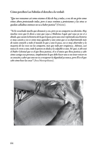 64
Cómo perciben Las Fabiolas el derecho a la verdad:
“Que nos reunamos así como estamos el día de hoy y todas, a voz de un grito como
vimos ahora protestando todas, pero si unas venimos y protestamos y las otras se
quedan calladitas entonces no va a haber justicia” (Oriente).
“Yo he escuchado mucho que denuncie y eso, pero yo no comparto esa decisión. Hay
muchas veces que le dicen a uno que vaya a Medicina Legal, qué vaya yo no sé a
dónde, que cuente la historia de lo que le pasó, pero uno estar repitiendo una historia
es muy cansón y eso es como muy agotador y uno como que se va deprimiendo más
de tanto contarle a todo el mundo lo que a uno le pasa, eso es muy aburridor y la
mayoría de las veces no las comparto, más que todo por vergüenza. Además, casi
nunca le creen a uno, todo lo ponen en duda y la culpable es uno. Pa’ qué, si ahí está
el Padre Celestial que es el que lleva justicia, él es el único que lleva justicia y sabe
còmo castiga esas personas, simplemente lo que debe hacer uno es no tener rencor en
su corazón y saber que uno no va a recuperar la dignidad ya nunca, pero Él es él que
sabe cómo hace las cosas” (Área Metropolitana).
 