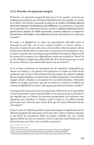 65
Sentencia SU-915 de 2013
http://www.humanas.org.co/archivos/Recomendaciones_para_garantizar_los_derechos.pdf-pág109
http://www.humanas.org.co/archivos/Recomendaciones_para_garantizar_los_derechos.pdf-pág110
SALCEDOLópez,DianaMaría,Género,derechosdelasvíctimasyjusticiatransicional:RetosenColombia.
90
90
91
92
93
91
92
93
3.2.3. Derecho a la reparación integral
El derecho a la reparación integral del daño que se le ha causado a través de una
compensación económica, que es la forma tradicional como se ha resarcido a la víctima
de un delito. Este derecho comprende la adopción de medidas individualesrelativasal
derechode(i)restitución,(ii)indemnización,(iii)rehabilitación, (iv) satisfacción y (v) garantía
de no repetición. En su dimensión colectiva, involucra medidasdesatisfaccióndealcance
general como la adopción de medidas encaminadas a restaurar, indemnizar o readaptar los
derechosdelascolectividadesocomunidades directamente afectadas por las violaciones
ocurridas .
El cuerpo y la dignidad de ser mujer son especialmente vulnerados. Junto al
menosprecio por ella, con el acto violento también se intenta someter y
demostrar el poder de unos sobre otros, de los hombres sobre las mujeres y de los
hombres de un bando sobre las mujeres que se encuentran en el otro bando. Se usa a
la mujer y su cuerpo como arma de guerra para humillar al enemigo. Se dispone así de
los cuerpos de las mujeres y de su dignidad para señalar que se puede ser “dueño” de
la vida y del placer o alegrías que ellas pueden dar, de la misma manera que se actúa
de manera arbitraria como omnímodos dueños con un territorio .
Si no se busca transformar las determinaciones de iniquidad y desigualdad que
afectan a las mujeres y a los géneros; Si la reparación no conduce al cambio de las
condiciones que recrean la discriminación hacia las mujeres de cualquier condición,
bien sea en épocas de guerra o en épocas de paz, no habrá ni reparación, ni reconciliación
integral a fondo y duradera en el conjunto de la sociedad colombiana. Sólo podrá
hablarse de arreglos transitorios, que por eso mismo no resuelven el conflicto, no
restauran la dignidad de ser mujer y sólo reparan parcialmente los daños causados .
Un programa de reparaciones para las mujeres que refleje las lecciones aprendidas
a nivel internacional e incluso nacional, debe ser una apuesta de país y de Estado, lo
que impediría que en el futuro, las variaciones presupuestales sean utilizadas como
argumento para naturalizar la violencia contra la mujer en el conflicto armado,
priorizando otras violaciones por encima de las que de manera diferencial afectan
a las mujeres .
Conocer cómo Las Fabiolas perciben la reparación integral, la significación que los
diferentes programas de reparaciones tienen para ellas y cómo se sentirían reparadas,
es una forma de resarcimiento desde sus propias realidades. En este sentido
algunas hablan de cómo se sentirían si fueran reparadas individualmente y la
dimensión que para ellas tiene la palabra reparación:
 