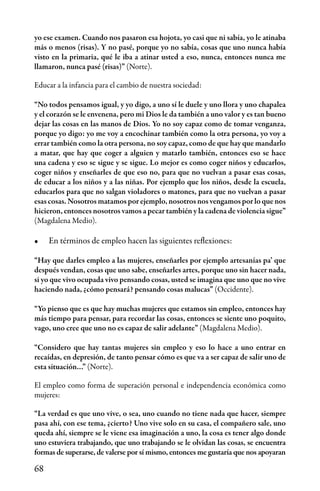 68
yo ese examen. Cuando nos pasaron esa hojota, yo casi que ni sabía, yo le atinaba
más o menos (risas). Y no pasé, porque yo no sabía, cosas que uno nunca había
visto en la primaria, qué le iba a atinar usted a eso, nunca, entonces nunca me
llamaron, nunca pasé (risas)” (Norte).
Educar a la infancia para el cambio de nuestra sociedad:
“No todos pensamos igual, y yo digo, a uno sí le duele y uno llora y uno chapalea
y el corazón se le envenena, pero mi Dios le da también a uno valor y es tan bueno
dejar las cosas en las manos de Dios. Yo no soy capaz como de tomar venganza,
porque yo digo: yo me voy a encochinar también como la otra persona, yo voy a
errar también como la otra persona, no soy capaz, como de que hay que mandarlo
a matar, que hay que coger a alguien y matarlo también, entonces eso se hace
una cadena y eso se sigue y se sigue. Lo mejor es como coger niños y educarlos,
coger niños y enseñarles de que eso no, para que no vuelvan a pasar esas cosas,
de educar a los niños y a las niñas. Por ejemplo que los niños, desde la escuela,
educarlos para que no salgan violadores o matones, para que no vuelvan a pasar
esas cosas. Nosotros matamos por ejemplo, nosotros nos vengamos por lo que nos
hicieron, entonces nosotros vamos a pecar también y la cadena de violencia sigue”
(Magdalena Medio).
•	 En términos de empleo hacen las siguientes reflexiones:
“Hay que darles empleo a las mujeres, enseñarles por ejemplo artesanías pa’ que
después vendan, cosas que uno sabe, enseñarles artes, porque uno sin hacer nada,
si yo que vivo ocupada vivo pensando cosas, usted se imagina que uno que no vive
haciendo nada, ¿cómo pensará? pensando cosas malucas” (Occidente).
“Yo pienso que es que hay muchas mujeres que estamos sin empleo, entonces hay
más tiempo para pensar, para recordar las cosas, entonces se siente uno poquito,
vago, uno cree que uno no es capaz de salir adelante” (Magdalena Medio).
“Considero que hay tantas mujeres sin empleo y eso lo hace a uno entrar en
recaídas, en depresión, de tanto pensar cómo es que va a ser capaz de salir uno de
esta situación…” (Norte).
El empleo como forma de superación personal e independencia económica como
mujeres:
“La verdad es que uno vive, o sea, uno cuando no tiene nada que hacer, siempre
pasa ahí, con ese tema, ¿cierto? Uno vive solo en su casa, el compañero sale, uno
queda ahí, siempre se le viene esa imaginación a uno, la cosa es tener algo donde
uno estuviera trabajando, que uno trabajando se le olvidan las cosas, se encuentra
formas de superarse, de valerse por sí mismo, entonces me gustaría que nos apoyaran
 