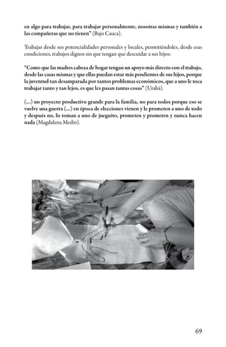 69
en algo para trabajar, para trabajar personalmente, nosotras mismas y también a
las compañeras que no tienen” (Bajo Cauca).
Trabajar desde sus potencialidades personales y locales, permitiéndoles, desde esas
condiciones, trabajos dignos sin que tengan que descuidar a sus hijos:
“Como que las madres cabeza de hogar tengan un apoyo más directo con el trabajo,
desde las casas mismas y que ellas puedan estar más pendientes de sus hijos, porque
la juventud tan desamparada por tantos problemas económicos, que a uno le toca
trabajar tanto y tan lejos, es que les pasan tantas cosas” (Urabá).
(…) un proyecto productivo grande para la familia, no para todos porque eso se
vuelve una guerra (…) en época de elecciones vienen y le prometen a uno de todo
y después no, lo toman a uno de jueguito, prometen y prometen y nunca hacen
nada (Magdalena Medio).
 
