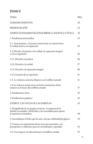 7
ÍNDICE
TEMA								PÁG.
AGRADECIMIENTOS						10
PRESENTACIÓN						13
I PARTE FUNDAMENTACIÓN JURÍDICA, POLÍTICA Y ÉTICA	 18
1. Fundamentación jurídica					 19
1.1. Acercamientos a la justicia transicional: un camino hacia
la verdad, justicia y la reparación				 19
1.2. Derecho a la justicia, a la verdad, a la reparación integral
y a la no repetición						 26
1.2.1. Derecho a la justicia					 26
1.2.2. Derecho a la verdad 27
1.2.3. Derecho a la reparación integral				 28
1.2.4. Garantía de no repetición					 31
1.3. La violencia contra las Mujeres en el conflicto armado		 31
1.4. La violencia sexual como un hecho victimizante de las
mujeres en el marco del conflicto armado				 37
2. Fundamentos éticos					 43
3. Fundamentos políticos 					 43
II PARTE LAS VOCES DE LAS FABIOLAS				 45
1. El significado de sus propias vivencias, la respuesta de la
familia, la sociedad y del Estado, y las necesidades para superar
la experiencia traumática					 48
2. Sororidad por el dolor que las unía más que solidaridad de género 53
3. Conocer sus sentimientos frente al evento traumático; sus
percepciones y reflexiones para ser reivindicadas y reparadas	 	 54
3.1. Con respecto a la afectación por el conflicto armado		 55
 