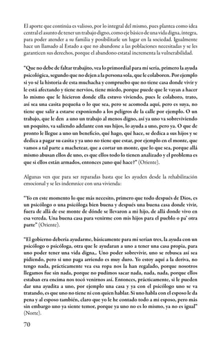 70
El aporte que continúa es valioso, por lo integral del mismo, pues plantea como idea
centralelasuntodeteneruntrabajodigno,comoejebásicodeunavidadigna,íntegra,
para poder atender a su familia y posibilitarle un lugar en la sociedad. Igualmente
hace un llamado al Estado a que no abandone a las poblaciones necesitadas y se les
garanticen sus derechos, porque el abandono estatal incrementa la vulnerabilidad.
“Que no debe de faltar trabajito, vea lo primordial para mí sería, primero la ayuda
psicológica,segundoquenodejenalapersonasola,quelecolaboren.Porejemplo
si yo sé la historia de esta muchacha y compruebo que no tiene casa donde vivir y
le está afectando y tiene nervios, tiene miedo, porque puede que le vayan a hacer
lo mismo que le hicieron donde ella estuvo viviendo, pues le colaboro, trato,
así sea una casita pequeña o lo que sea, pero se acomoda aquí, pero es suya, no
tiene que salir a estarse exponiendo a los peligros de la calle por ejemplo. O un
trabajo, que le den a uno un trabajo al menos digno, así ya uno va sobreviviendo
un poquito, va saliendo adelante con sus hijos, lo ayuda a uno, pero ya. O que de
pronto le llegue a uno un beneficio, qué hago, qué hace, se dedica a sus hijos y se
dedica a pagar su casita y ya uno no tiene que estar, por ejemplo en el monte, que
vamos a tal parte a machetear, que a cortar un monte, que lo que sea, porque allá
mismo abusan ellos de uno, es que ellos todo lo tienen analizado y el problema es
que si ellos están armados, entonces ¿uno qué hace?” (Oriente).
Algunas ven que para ser reparadas basta que les ayuden desde la rehabilitación
emocional y se les indemnice con una vivienda:
“Yo en este momento lo que más necesito, primero que todo después de Dios, es
un psicólogo o una psicóloga bien buena y después una buena casa donde vivir,
fuera de allá de ese monte de dónde se llevaron a mi hijo, de allá donde vivo en
esa vereda. Una buena casa para venirme con mis hijos para el pueblo o pa’ otra
parte” (Oriente).
“El gobierno debería ayudarme, básicamente para mí serían tres, la ayuda con un
psicólogo o psicóloga, otra que le ayudaran a uno a tener una casa propia, para
uno poder tener una vida digna,. Uno poder sobrevivir, uno se rebusca así sea
pidiendo, pero si uno paga arriendo es muy duro. Yo estoy aquí a la deriva, no
tengo nada, prácticamente vea esa ropa nos la han regalado, porque nosotros
llegamos fue sin nada, porque no pudimos sacar nada, nada, nada, porque ellos
estaban era encima nos tocó venirnos así. Entonces, prácticamente, si le pueden
dar una ayudita a uno, por ejemplo una casa y ya con el psicólogo uno se va
tratando, es que uno no tiene ni con quien hablar. Si uno habla con el esposo le da
pena y al esposo también, claro que yo le he contado todo a mi esposo, pero más
sin embargo uno ya siente temor, porque ya uno no es lo mismo, ya no es igual”
(Norte).
 