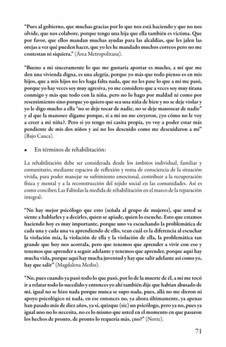 71
“Pues al gobierno, que muchas gracias por lo que nos está haciendo y que no nos
olvide, que nos colabore, porque tengo una hija que ella también es víctima. Que
por favor, que ellos mandan muchas ayudas para las alcaldías, que les jalen las
orejas a ver qué pueden hacer, que yo les he mandado muchos correos pero no me
contestan ni siquiera.” (Área Metropolitana).
“Bueno a mi sinceramente lo que me gustaría aportar es mucho, a mí que me
den una vivienda digna, es una alegría, porque yo más que todo pienso es en mis
hijos, que a mis hijos no les haga falta nada, que no les pase lo que a mí me pasó,
porque yo hay veces soy muy agresiva, yo me considero que a veces soy muy tirana
conmigo y más que todo con la niña, pero no lo hago por maldad ni como por
resentimiento sino porque yo quiero que sea una niña de bien y no se deje violar y
yo le digo mucho a ella “no se deje tocar de nadie, no se deje manosear de nadie”
y al que la manosee dígame porque, si a mí no me creyeron, ¿yo cómo no le voy
a creer a mi niña?. Pero si yo tengo mi casita propia, yo voy a poder estar más
pendiente de mis dos niños y así no los descuido como me descuidaron a mí”
(Bajo Cauca).
•	 En términos de rehabilitación:
La rehabilitación debe ser considerada desde los ámbitos individual, familiar y
comunitario, mediante espacios de reflexión y toma de consciencia de la situación
vivida, para poder manejar su sufrimiento emocional, contribuir a la recuperación
física y mental y a la reconstrucción del tejido social en las comunidades. Así es
como conciben Las Fabiolas la medida de rehabilitación en el marco de la reparación
integral:
“No hay mejor psicólogo que esto (señala al grupo de mujeres), que usted se
siente a hablarles y a decirles, quien se apiade, quien lo escuche. Esto que estamos
haciendo hoy es muy importante, porque uno va escuchando la problemática de
cada una y cada una va aprendiendo de ello, vean cuál es la diferencia al escuchar
la violación mía, la violación de ella y la violación de ella, la problemática tan
grande que hoy nos acorrala, pero que tenemos que aprender a vivir con eso y
tenemos que aprender a seguir adelante y tenemos que aprender, porque aquí hay
mucha vida, porque aquí hay mucha juventud y hay que salir adelante así como yo,
hay que salir” (Magdalena Medio).
“No, pues cuando ya pasó todo lo que pasó, por lo de la muerte de él, a mí me tocó
ir a relatar todo lo sucedido y entonces yo ahí también dije que habían abusado de
mí, igual no se hizo nada porque nunca se supo nada, pues, allá no me dieron ni
apoyo psicológico ni nada, en ese entonces no, ya ahora últimamente, ya apenas
han pasado más de diez años, ya sí, quizque (sic) un psicólogo, pero ya no, pues ya
igual uno no lo necesita, no es lo mismo que usted en el momento en que pasaron
los hechos de pronto, de pronto lo requería más, ¿no?” (Norte).
 