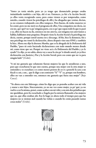 73
“Antes yo tenía miedo, pero yo ya tengo que denunciarlo porque estaba
intimidando también a mi hija, ahí sí no. Entonces, ya fui a la Acción Social,
ya ellos venia recogiendo casos, pero como vienen es por temporadas, como
ustedes, cuando vienen las psicólogas de allá y las abogadas que venían, decían,
ya no estamos trabajando con ellos tampoco. Pero bueno, de todas maneras yo
les conté, pero no me metí en el programa de ellos. Una compañera me decía, no
eso no, ¿pa’ qué? no va pa’ ninguna parte, eso es pa’ que sepan todo lo que te pasó
y ya, ellos no hacen na da, entonces no me atrevía, casi ninguna nos atrevíamos a
hablar, hablamos muy poquitas. Después viene la Acción Social y la psicóloga me
decía, cuente, porque usted cuenta eso y descarga. Al fin, hice la denuncia, fui y
una psicóloga me tomó la declaración, ahora después vino una ONG y también
la hice. Ahora me dijo la doctora Martha, que es la abogada de la Defensoría del
Pueblo, “pues tú estás haciendo declaraciones con todo mundo menos donde
mí, como tiene que ser. Porqué no viene acá a la Defensoría del Pueblo y yo le
ayudo”. Le dije, yo no sabía, ahora voy a sacar la cita pa’ ir donde usted, yo ya hice
declaración con Justicia y Paz y la Acción Social, pero eso como que no va para
ningún lado” (Urabá).
“A mí me gustaría que solamente fueran mujeres las que lo atendieran a uno,
para que escucharan lo que uno cuenta, porque una mujer con la otra mujer se
entienden y se escuchan y es como menos penoso de yo ir a ponerle la cara a un
fiscal o a un, a un… que le digo a un comisario “X” “Y” ya, porque son hombres,
ellos no van a entender eso, entonces me gustaría que fuera una mujer” (Bajo
Cauca).
“Yo ahora con este liderazgo, cómo les digo que yo pensaba acabar con mi vida
y matar a mis hijos. Sinceramente, yo no me veo como mujer, ya pa’ qué, ya no
vuelvo a ser la misma, pensé, como acabar con mi vida y con mis dos peladitas que
me quedaban, pero he escuchado a Ángela por la emisora llamando a las mujeres
que no, que ellas estaban ahí. Eso lo hago yo ahora todo el tiempo para que las
mujeres no se sientan mal cuando las violan o cuando les están pasando tantas
cosas malas” (Urabá).
 