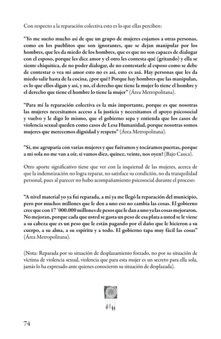74
Con respecto a la reparación colectiva esto es lo que ellas perciben:
“Yo me sueño mucho así de que un grupo de mujeres cojamos a otras personas,
como en los pueblitos que son ignorantes, que se dejan manipular por los
hombres, que les da miedo de los hombres, que es que no son capaces de dialogar
con el esposo, porque les dice amor y el otro les contesta qué (gritando) y ella se
siente chiquitica, de no poder dialogar, de no contestarle al esposo como se debe
de contestar o vea mi amor esto no es así, esto es asá. Hay personas que les da
miedo salir hasta de la cocina, ¿por qué? Porque hay hombres que las manipulan,
es lo que ellos digan y así, y no, el derecho que tiene la mujer lo tiene el hombre y
el derecho que tiene el hombre lo tiene la mujer” (Área Metropolitana).
“Para mí la reparación colectiva es la más importante, porque es que nosotras
las mujeres necesitamos acceso a la justicia y necesitamos el apoyo psicosocial
y vuelvo y le digo lo mismo, que el gobierno sepa y entienda que los casos de
violencia sexual queden como casos de Lesa Humanidad, porque nosotras somos
mujeres que merecemos dignidad y respeto” (Área Metropolitana).
“Si, me agruparía con varias mujeres y que fuéramos y tocáramos puertas, porque
a mi sola no me van a oír, si vamos diez, quince, veinte, nos oyen! (Bajo Cauca).
Otro aporte significativo tiene que ver con la inquietud de las mujeres, acerca de
que la indemnización no logra reparar, no satisface su condición, no da tranquilidad
personal, pues al parecer no hubo acompañamiento psicosocial durante el proceso:
“A nivel material yo ya fui reparada, a mí ya me llegó la reparación del municipio,
pero por muchos millones que le den a uno eso no cambia las cosas. El gobierno
creequecon17´000.000millonesdepesosqueledanaunoyalascosasmejoraron.
No mejoran, porque cada que usted se gasta un peso de esa plata a usted se le viene
a su cabeza que es un peso que le están pagando por el daño que le hicieron a su
cuerpo, a su alma, a su espíritu y a todo. El gobierno tapa muy fácil las cosas”
(Área Metropolitana).
(Nota: Reparada por su situación de desplazamiento forzado, no por su situación de
víctima de violencia sexual, violencia que para esta mujer es un secreto para ella sola,
jamás lo ha expresado ante quienes conocieron su situación de desplazada).
 