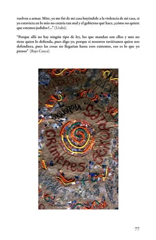 77
vuelven a armar. Mire, yo me fui de mi casa huyéndole a la violencia de mi casa, si
yo estuviera en lo mío no estaría tan mal y el gobierno qué hace, ¿cómo no quiere
que estemos jodidos?…” (Urabá).
“Porque allá no hay ningún tipo de ley, los que mandan son ellos y uno no
tiene quien lo defienda, pues digo yo, porque si nosotros tuviéramos quien nos
defendiera, pues las cosas no llegarían hasta esos extremos, eso es lo que yo
pienso” (Bajo Cauca).
 
