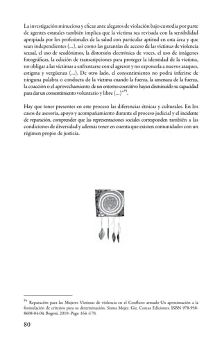 80
Reparación para las Mujeres Víctimas de violencia en el Conflicto armado-Un aproximación a la
formulación de criterios para su determinación. Sisma Mujer. Giz. Corcas Ediciones. ISBN 978-958-
8608-04-04. Bogotá. 2010- Págs: 164 -170.
94
94
La investigación minuciosa y eficaz ante alegatos de violación bajo custodia por parte
de agentes estatales también implica que la víctima sea revisada con la sensibilidad
apropiada por los profesionales de la salud con particular aptitud en esta área y que
sean independientes (…), así como las garantías de acceso de las víctimas de violencia
sexual, el uso de seudónimos, la distorsión electrónica de voces, el uso de imágenes
fotográficas, la edición de transcripciones para proteger la identidad de la víctima,
no obligar a las víctimas a enfrentarse con el agresor y no exponerla a nuevos ataques,
estigma y vergüenza (…). De otro lado, el consentimiento no podrá inferirse de
ninguna palabra o conducta de la víctima cuando la fuerza, la amenaza de la fuerza,
la coacción o el aprovechamiento deunentornocoercitivohayandisminuidosucapacidad
paradarunconsentimiento voluntario y libre (…)” .
Hay que tener presentes en este proceso las diferencias étnicas y culturales. En los
casos de asesoría, apoyo y acompañamiento durante el proceso judicial y el incidente
de reparación, comprender que las representaciones sociales corresponden también a las
condiciones de diversidad y además tener en cuenta que existen comunidades con un
régimen propio de justicia.
 