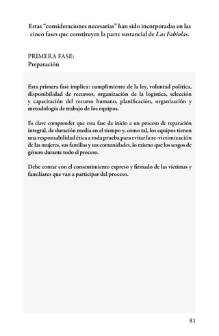 81
PRIMERA FASE:
Preparación
Esta primera fase implica: cumplimiento de la ley, voluntad política,
disponibilidad de recursos, organización de la logística, selección
y capacitación del recurso humano, planificación, organización y
metodología de trabajo de los equipos.
Es clave comprender que esta fase da inicio a un proceso de reparación
integral, de duración media en el tiempo y, como tal, los equipos tienen
unaresponsabilidadéticaatodapruebaparaevitarla re-victimización
de las mujeres, sus familias y sus comunidades, lo mismo que los sesgos de
género durante todo el proceso.
Debe contar con el consentimiento expreso y firmado de las víctimas y
familiares que van a participar del proceso.
Estas “consideraciones necesarias” han sido incorporadas en las
cinco fases que constituyen la parte sustancial de Las Fabiolas.
 