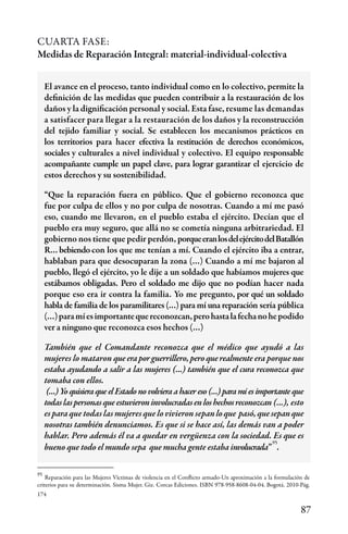 87
El avance en el proceso, tanto individual como en lo colectivo, permite la
definición de las medidas que pueden contribuir a la restauración de los
daños y la dignificación personal y social. Esta fase, resume las demandas
a satisfacer para llegar a la restauración de los daños y la reconstrucción
del tejido familiar y social. Se establecen los mecanismos prácticos en
los territorios para hacer efectiva la restitución de derechos económicos,
sociales y culturales a nivel individual y colectivo. El equipo responsable
acompañante cumple un papel clave, para lograr garantizar el ejercicio de
estos derechos y su sostenibilidad.
“Que la reparación fuera en público. Que el gobierno reconozca que
fue por culpa de ellos y no por culpa de nosotras. Cuando a mí me pasó
eso, cuando me llevaron, en el pueblo estaba el ejército. Decían que el
pueblo era muy seguro, que allá no se cometía ninguna arbitrariedad. El
gobierno nos tiene que pedir perdón, porqueeranlosdelejércitodelBatallón
R…bebiendocon los que me tenían a mí. Cuando el ejército iba a entrar,
hablaban para que desocuparan la zona (…) Cuando a mí me bajaron al
pueblo, llegó el ejército, yo le dije a un soldado que habíamos mujeres que
estábamos obligadas. Pero el soldado me dijo que no podían hacer nada
porque eso era ir contra la familia. Yo me pregunto, por qué un soldado
habla de familia de los paramilitares (…) para mí una reparación sería pública
(…)paramíesimportantequereconozcan,perohastalafechanohepodido
ver a ninguno que reconozca esos hechos (…)
También que el Comandante reconozca que el médico que ayudó a las
mujeres lo mataron queeraporguerrillero,peroquerealmente era porque nos
estaba ayudando a salir a las mujeres (…) también que el cura reconozca que
tomaba con ellos.
(…)YoquisieraqueelEstadonovolvieraahacereso(…)paramíesimportanteque
todaslaspersonasqueestuvieroninvolucradasenloshechosreconozcan (…), esto
es para que todas las mujeres que lo vivieron sepanloque pasó,quesepanque
nosotras también denunciamos. Es que si se hace así, las demás van a poder
hablar. Pero además él va a quedar en vergüenza con la sociedad. Es que es
bueno que todo el mundo sepa que mucha gente estaba involucrada” .
CUARTA FASE:
Medidas de Reparación Integral: material-individual-colectiva
Reparación para las Mujeres Víctimas de violencia en el Conflicto armado-Un aproximación a la formulación de
criterios para su determinación. Sisma Mujer. Giz. Corcas Ediciones. ISBN 978-958-8608-04-04. Bogotá. 2010-Pág.
174
95
95
 
