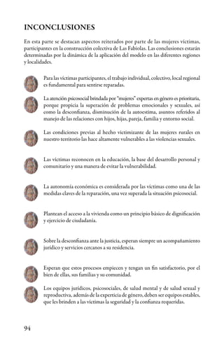 94
Para las víctimas participantes, el trabajo individual, colectivo, local regional
es fundamental para sentirse reparadas.
La atención psicosocial brindada por “mujeres” expertas en género es prioritaria,
porque propicia la superación de problemas emocionales y sexuales, así
como la desconfianza, disminución de la autoestima, asuntos referidos al
manejo de las relaciones con hijos, hijas, pareja, familia y entorno social.
Las condiciones previas al hecho victimizante de las mujeres rurales en
nuestro territorio las hace altamente vulnerables a las violencias sexuales.
Las víctimas reconocen en la educación, la base del desarrollo personal y
comunitario y una manera de evitar la vulnerabilidad.
La autonomía económica es considerada por las víctimas como una de las
medidas claves de la reparación, una vez superada la situación psicosocial.
Plantean el acceso a la vivienda como un principio básico de dignificación
y ejercicio de ciudadanía.
Sobre la desconfianza ante la justicia, esperan siempre un acompañamiento
jurídico y servicios cercanos a su residencia.
Esperan que estos procesos empiecen y tengan un fin satisfactorio, por el
bien de ellas, sus familias y su comunidad.
Los equipos jurídicos, psicosociales, de salud mental y de salud sexual y
reproductiva, además de la experticia de género, deben ser equipos estables,
que les brinden a las víctimas la seguridad y la confianza requeridas.
INCONCLUSIONES
En esta parte se destacan aspectos reiterados por parte de las mujeres víctimas,
participantes en la construcción colectiva de Las Fabiolas. Las conclusiones estarán
determinadas por la dinámica de la aplicación del modelo en las diferentes regiones
y localidades.
 