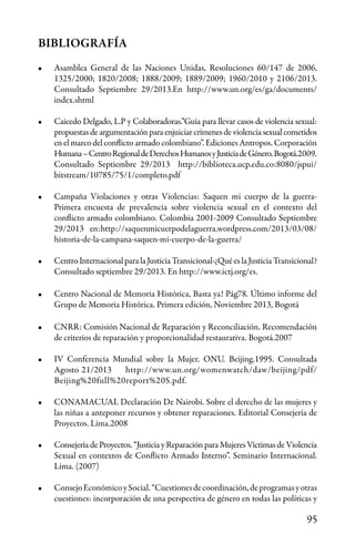 95
BIBLIOGRAFÍA
•	 Asamblea General de las Naciones Unidas, Resoluciones 60/147 de 2006,
1325/2000; 1820/2008; 1888/2009; 1889/2009; 1960/2010 y 2106/2013.
Consultado Septiembre 29/2013.En http://www.un.org/es/ga/documents/
index.shtml
•	 Caicedo Delgado, L.P y Colaboradoras.”Guía para llevar casos de violencia sexual:
propuestas de argumentación para enjuiciar crímenes de violencia sexual cometidos
en el marco del conflicto armado colombiano”. Ediciones Antropos. Corporación
Humana–CentroRegionaldeDerechosHumanosyJusticiadeGénero.Bogotá.2009.
Consultado Septiembre 29/2013 http://biblioteca.ucp.edu.co:8080/jspui/
bitstream/10785/75/1/completo.pdf
•	 Campaña Violaciones y otras Violencias: Saquen mi cuerpo de la guerra-
Primera encuesta de prevalencia sobre violencia sexual en el contexto del
conflicto armado colombiano. Colombia 2001-2009 Consultado Septiembre
29/2013 en:http://saquenmicuerpodelaguerra.wordpress.com/2013/03/08/
historia-de-la-campana-saquen-mi-cuerpo-de-la-guerra/
•	 CentroInternacionalparalaJusticiaTransicional-¿QuéeslaJusticiaTransicional?
Consultado septiembre 29/2013. En http://www.ictj.org/es.
•	 Centro Nacional de Memoria Histórica, Basta ya! Pág78. Último informe del
Grupo de Memoria Histórica. Primera edición, Noviembre 2013, Bogotá
•	 CNRR: Comisión Nacional de Reparación y Reconciliación. Recomendación
de criterios de reparación y proporcionalidad restaurativa. Bogotá.2007
•	 IV Conferencia Mundial sobre la Mujer. ONU. Beijing.1995. Consultada
Agosto 21/2013 http://www.un.org/womenwatch/daw/beijing/pdf/
Beijing%20full%20report%20S.pdf.
•	 CONAMACUAI. Declaración De Nairobi. Sobre el derecho de las mujeres y
las niñas a anteponer recursos y obtener reparaciones. Editorial Consejería de
Proyectos. Lima.2008
•	 Consejería de Proyectos. “Justicia y Reparación para Mujeres Víctimas de Violencia
Sexual en contextos de Conflicto Armado Interno”. Seminario Internacional.
Lima. (2007)
•	 ConsejoEconómicoySocial.“Cuestionesdecoordinación,deprogramasyotras
cuestiones: incorporación de una perspectiva de género en todas las políticas y
 