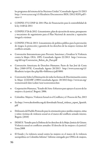 96
los programas del sistema de las Naciones Unidas”. Consultado Agosto 21/2013
http://www.acnur.org/t3/fileadmin/Documentos/BDL/2012/8295.pdf?-
view=1
•	 CONPES 3712 DNP de 2011 Plan de Financiación para la sostenibilidad de
la ley 1448 de 2011
•	 CONPES 3726 de 2012 -Lineamientos, plan de ejecución de metas, presupuesto
y mecanismo de seguimiento para el Plan Nacional de atención y reparación
integral a víctimas
•	 CONPES 3784 de 2013- Lineamientos de política pública para la prevención
de riesgos, la protección y garantía de los derechos de las mujeres víctimas del
conflicto armado.
•	 Convención Interamericana para Prevenir, Sancionar y Erradicar la Violencia
contra la Mujer. OEA. 1995. Consultada Agosto 22/2013 http://www.oas.
org/dil/esp/Convencion_Belem_do_Para.pdf
•	 Convención Americana de Derechos Humanos. Pacto de San José de Costa
Rica (1969-1978). Consultada Agosto 20/2013 http://www.acnur.org/t3/
fileadmin/scripts/doc.php?file=biblioteca/pdf/0001
•	 Convención Sobre la Eliminación de todas las formas de Discriminación contra
la Mujer (CEDAW).1989.Consultada.Agosto 20/2013-http://www.un.org/
womenwatch/daw/cedaw/text/sconvention.htm
•	 Corporación Humanas, “Estado del Arte: Esfuerzos para apoyar el acceso de las
mujeres a la justicia”. Bogotá. 2006.
•	 Colombia: Mujeres, Violencia Sexual en el Conflicto y el Proceso de Paz, 2013
•	 En:http://www.abcolombia.org.uk/downloads/Sexual_violence_report_Spanish.
pdf
•	 Defensoría del Pueblo Protocolo para la orientación psico-jurídica mujeres, niñas
y niños víctimas de violencia sexual en el marco del conflicto armado interno.
Bogotá. (2010)
•	 DEMUS. “Estudio para la Defensa de los derechos de la Mujer. Justicia de Género.
Violencia sexual en conflictos armados: El derecho de las mujeres a la justicia”.
Lima.2008
•	 El Estado y la violencia sexual contra las mujeres en el marco de la violencia
sociopolítica en Colombia Informe”. Informe entregado por ONGs de mujeres,
 