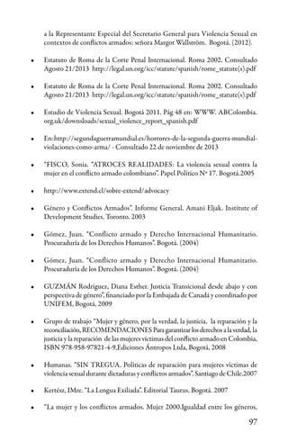 97
a la Representante Especial del Secretario General para Violencia Sexual en
contextos de conflictos armados: señora Margot Wallström. Bogotá. (2012).
•	 Estatuto de Roma de la Corte Penal Internacional. Roma 2002. Consultado
Agosto 21/2013 http://legal.un.org/icc/statute/spanish/rome_statute(s).pdf
•	 Estatuto de Roma de la Corte Penal Internacional. Roma 2002. Consultado
Agosto 21/2013 http://legal.un.org/icc/statute/spanish/rome_statute(s).pdf
•	 Estudio de Violencia Sexual. Bogotá 2011. Pág 48 en: WWW. ABColombia.
org.uk/downsloads/sexual_violence_report_spanish.pdf
•	 En:http://segundaguerramundial.es/horrores-de-la-segunda-guerra-mundial-
violaciones-como-arma/ - Consultado 22 de noviembre de 2013
•	 “FISCO, Sonia. “ATROCES REALIDADES: La violencia sexual contra la
mujer en el conflicto armado colombiano”. Papel Político Nº 17. Bogotá.2005
•	 http://www.extend.cl/sobre-extend/advocacy
•	 Género y Conflictos Armados”. Informe General. Amani Eljak. Institute of
Development Studies. Toronto. 2003
•	 Gómez, Juan. “Conflicto armado y Derecho Internacional Humanitario.
Procuraduría de los Derechos Humanos”. Bogotá. (2004)
•	 Gómez, Juan. “Conflicto armado y Derecho Internacional Humanitario.
Procuraduría de los Derechos Humanos”. Bogotá. (2004)
•	 GUZMÁN Rodríguez, Diana Esther. Justicia Transicional desde abajo y con
perspectiva de género”, financiado por la Embajada de Canadá y coordinado por
UNIFEM, Bogotá, 2009
•	 Grupo de trabajo “Mujer y género, por la verdad, la justicia, la reparación y la
reconciliación,RECOMENDACIONESParagarantizarlosderechosalaverdad, la
justicia y la reparación de las mujeres víctimas del conflicto armado en Colombia,
ISBN 978-958-97821-4-9,Ediciones Ántropos Ltda, Bogotá, 2008
•	 Humanas. “SIN TREGUA. Políticas de reparación para mujeres víctimas de
violencia sexual durante dictaduras y conflictos armados”. Santiago de Chile.2007
•	 Kertész, IMre. “La Lengua Exiliada”. Editorial Taurus. Bogotá. 2007
•	 “La mujer y los conflictos armados. Mujer 2000.Igualdad entre los géneros,
 