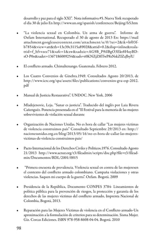 98
desarrollo y paz para el siglo XXI”. Nota informativa #5. Nueva York recuperado
el día 30 de julio En http://www.un.org/spanish/conferences/Beijing/fs5.htm
•	 “La violencia sexual en Colombia. Un arma de guerra”. Informe de
Oxfam International. Recuperado el 30 de agosto de 2013 En: https://mail
attachment.googleusercontent.com/attachment/u/0/?ui=2&ik=bf03f-
b7854&view=att&th=13e39e3115a89028&attid=0.2&disp=inline&reala-
ttid=f_hfvvzee71&safe=1&zw&saduie=AG9B_P9iIBgO3Ekt8HuyBD-
sO-P0o&sadet=1367186009254&sads=t0KNZjZ8lTwP8zNskZIZaJbylU
•	 El conflicto armado. Chimaltenango. Guatemala. Febrero 2012.
•	 Los Cuatro Convenios de Ginebra.1949. Consultados Agosto 20/2013, de
http://www.icrc.org/spa/assets/files/publications/convenios-gva-esp-2012.
pdf
•	 Manual de Justicia Restaurativa”. UNDOC. New York. 2006
•	 Mladejenovic, Leja. “Sanar es justicia”. Traducido del inglés por Laia Rivera
Cañenguéz. Ponencia presentada en el “II Festival para la memoria de las mujeres
sobrevivientes de violación sexual durante
•	 Organización de Naciones Unidas. No es hora de callar “Las mujeres víctimas
de violencia construimos país” Consultado Septiembre 29/2013 en: http://
nacionesunidas.org.co/blog/2013/05/16/no-es-hora-de-callar-las-mujeres-
victimas-de-violencia-construimos-pais/
•	 Pacto Internacional de los Derechos Civiles y Políticos.1976. Consultado Agosto
21/2013 http://www.acnur.org/t3/fileadmin/scripts/doc.php?file=t3/filead-
min/Documentos/BDL/2001/0015
•	 “Primera encuesta de prevalencia. Violencia sexual en contra de las mujeresen
el contexto del conflicto armado colombiano. Campaña violaciones y otras
violencias. Saquen mi cuerpo de la guerra”. Oxfam. Bogotá. 2009
•	 Presidencia de la República, Documento CONPES 3784- Lineamientos de
política pública para la prevención de riesgos, la protección y garantía de los
derechos de las mujeres víctimas del conflicto armado, Imprenta Nacional de
Colombia, Bogotá, 2013.
•	 Reparación para las Mujeres Víctimas de violencia en el Conflicto armado-Un
aproximación a la formulación de criterios para su determinación. Sisma Mujer.
Giz. Corcas Ediciones. ISBN 978-958-8608-04-04. Bogotá. 2010
 