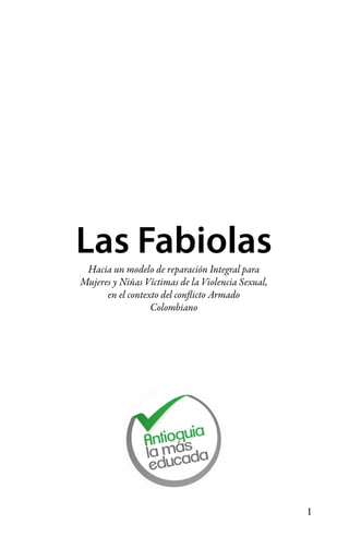 1
Hacia un modelo de reparación Integral para
Mujeres y Niñas Víctimas de la Violencia Sexual,
en el contexto del conflicto Armado
Colombiano
Las Fabiolas
 