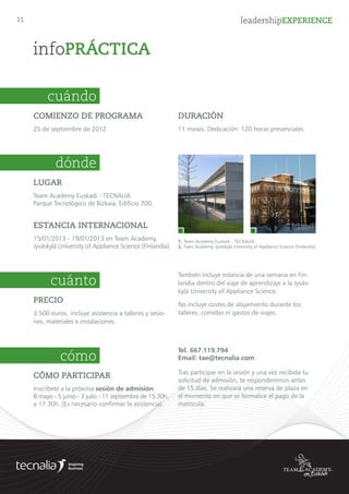 11 leadershipEXPERIENCE
infoPRÁCTICA
PRECIO (IVA no incluido)
3.950 euros. Para inscripciones anteriores al 26 de
julio el precio es de 3.750 euros. Incluye asistencia
a talleres y sesiones, materiales e instalaciones. 	
También incluye la organización de la expedición
de aprendizaje a Finlandia. No incluye costes de
alojamiento, comidas ni viajes durante el programa.
FORMA DE PAGO
Puedes reservar tu plaza mediante el ingreso de
1.000 € (no reembolsables) antes del 26/09/13.
La cantidad restante se abonará antes del 31/12/13.
cuánto
LUGAR
Team Academy Euskadi - TECNALIA
Parque Tecnológico de Bizkaia, Edificio 700.
ESTANCIA INTERNACIONAL
10/12/2013 - 14/12/2013 en Team Academy,
Jyväskylä University of Appliance Science (Finlandia).
dónde
1. Team Academy Euskadi - TECNALIA
2. Team Academy, Jyväskylä University of Appliance Science (Finlandia).
1 2
COMIENZO DE PROGRAMA
10 de octubre de 2013
cuándo
DURACIÓN
11 meses. Dedicación: 120 horas presenciales
CÓMO PARTICIPAR
Inscríbete a la próxima sesión de admisión:
16 mayo - 11 junio - 4 julio - 12 y 26 septiembre de
15:30h. a 17:30h. (Necesario confirmar asistencia).
Tel. 664.105.401
Email: tae@tecnalia.com
Tras participar en la sesión y una vez recibida tu
solicitud de admisión, te responderemos antes
de 15 días. Se realizará una reserva de plaza en
el momento en que se formalice el pago de la
matrícula.
cómo
 