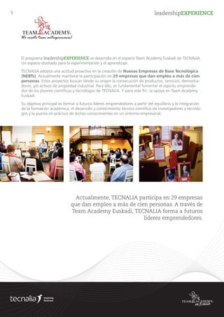 5 leadershipEXPERIENCE
TECNALIA adopta una actitud proactiva en la creación de Nuevas Empresas de Base Tecnológica
(NEBTs). Actualmente mantiene la participación en 29 empresas que dan empleo a más de cien
personas. Estos proyectos buscan desde su origen la consecución de productos, servicios, demos-
tradores, y/o activos de propiedad industrial basados en desarrollos tecnológicos llevados a cabo en
TECNALIA.
El programa leadershipEXPERIENCE se desarrolla en el espacio Team Academy Euskadi de TECNALIA.
Un espacio diseñado para la experimentación y el aprendizaje.
Su objetivo principal es formar a futuros líderes emprendedores a partir del equilibrio y la integración
de la formación académica, el desarrollo y conocimiento técnico científico de investigadores y tecnólo-
gos y la puesta en práctica de dichos conocimientos en un entorno empresarial.
Actualmente, TECNALIA participa en 29 empresas
que dan empleo a más de cien personas. A través de
Team Academy Euskadi, TECNALIA forma a futuros
líderes emprendedores.
 