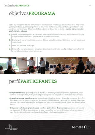 leadershipEXPERIENCE 6
objetivosPROGRAMA
Dotar al participante de una comunidad de práctica sobre aprendizaje organizativo de la innovación
y el emprendizaje, que le acompaña en su desarrollo profesional, impulsando su aprendizaje y reno-
vación de competencias. Tal comunidad de práctica se desarrolla en torno a cuatro competencias
profesionales básicas:
Liderar un proyecto propio de desarrollo personal/profesional situándolo en un contexto social y
comprometiéndose con su aprendizaje en diálogo constructivo.
Diseñar y ofrecer al cliente soluciones en diálogo y colaboración y establecer y cumplir los compro-
misos con él.
Crear innovaciones en equipo.
Desarrollar nuevos negocios y proyectos sostenibles (económica, social y medioambientalmente)
en ámbitos intensivos en conocimiento.
1.
2.
3.
4.
	 Emprendedores/as que han puesto en marcha su empresa y necesitan compartir experiencias, inter		
	 cambiar buenas prácticas, trabajar en red para enriquecer sus perspectivas y formas de crear empresa.
	 Intraemprendedores, profesionales, técnicos o directivos de empresas que desean incrementar 	
	 su capacidad de liderar innovaciones, renovar y actualizar sus competencias de liderazgo, relación 	
	 con clientes, aprendizaje en equipo y desarrollo de estrategias innovadoras.
	 Investigadores y tecnólogos que, teniendo experiencia en crear y desarrollar proyectos de I+D+i, 	
	 buscan enriquecer sus conocimientos técnicos con habilidades de comunicación, trabajo en equipo, 	
	 relación con clientes y estrategias de innovación, para buscar nuevos impactos en sus actividades de 	
	 I+D+i.
perfilPARTICIPANTES
 