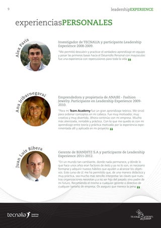 9 leadershipEXPERIENCE
experienciasPERSONALES
Investigador de TECNALIA y participante Leadership
Experience 2008-2009.
“Me permitió descubrir y practicar el verdadero aprendizaje en equipo y posar
las primeras bases hacia el Desarrollo Personal con mayúsculas: fue una expe-
riencia con repercusiones para toda la vida.
“
AlexPa
ris
Responsable help-desk preventa GAMESA y participante
Leadership Experience 2011-2012.
“Durante este año he renovado todos mis conocimientos de liderazgo, marketing,
relación con los clientes, innovación... Y lo hemos hecho viajando en equipo, por
caminos hasta ahora desconocidos. Tengo que decir que no solo eso, sino que he
desarrollado una actitud para las 24 horas del día: persigue tu sueño, con pasión. Te
enseña a aprender a emprender y también se lo recomiendo a personas que trabajan
en organizaciones /empresas y que tienen ganas de entenderlas para mejorarlas.
“
Cristin
a
Oses
Emprendedora y propietaria de ANAIRI - Fashion Jewelry.
Participante en Leadership Experience 2009-2010.
“Para mi Team Academy fue un gran aprendizaje teórico. Me sirvió para
ordenar conceptos en mi cabeza. Fue muy motivador, muy creativo y muy
divertido. Ahora continúo con mi empresa. Mucho más aterrizada, rentable y
práctica. Con lo que me quedo es con mi aprendizaje entre teoría y práctica
motivada por la experiencia experimentada allí y aplicada en mi proyecto.
“
AnaIri
barnegarai
Gerente de BIANDITZ S.A y participante de Leadership
Experience 2011-2012.
“En un mundo tan cambiante, donde nada permanece, y dónde lo que hace
unos años eran factores de éxito y ya no lo son, es necesario formarse y adqui-
rir nuevos hábitos que ayuden a alcanzar los objetivos. Este curso de LE me ha
permitido que, de una manera didáctica y muy práctica, sea mucho mas sencillo
interpretar las claves que nuestras organizaciones necesitan y a no ser hijo del
pasado sino padre de mi futuro. Recomiendo el mismo a cualquier gerente o
directivo de cualquier tamaño de empresa. Os aseguro que merece la pena.
“
JuanL
uis Ribera
 