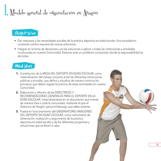 1. Modelo general de organizacion en Aragon       ´                  ´



    Objetivos
    • Dar respuesta a las necesidades actuales de la práctica deportiva en edad escolar. Una sociedad en
      constante cambio requiere de nuevas soluciones.
    • Integrar en la toma de decisiones y en las soluciones a aplicar a todas las instituciones y entidades
      involucradas en nuestra Comunidad. Estamos ante un problema compartido donde la responsabilidad es
      de todos.


    Medidas
     1. Constitución de la MESA DEL DEPORTE EN EDAD ESCOLAR, como
        materialización del trabajo conjunto entre las diferentes instituciones
        públicas y privadas, que defina y actualice de manera continua los
        principios que deben regular la práctica de estas actividades en nuestra
        Comunidad.
     2. Elaboración y difusión de las DIRECTRICES Y
        RECOMENDACIONES GENERALES PARA EL DEPORTE EN LA
        EDAD ESCOLAR, materializándose en un documento que oriente
        de manera clara a toda la comunidad, mediante el que el
        Gobierno de Aragón ejerza el liderazgo que debe ostentar.
     3. Puesta en funcionamiento del OBSERVATORIO ARAGONÉS
        DEL DEPORTE EN EDAD ESCOLAR, como instrumento de
        observación, evaluación y seguimiento de la práctica
        deportiva en edad escolar y de los diferentes programas y
        actuaciones que se lleven a cabo.




                                                                                                              10
 