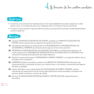 4. La funcion de los centros escolares
                                                                                ´



     Objetivos
     • Concienciar a los centros de la necesidad de asumir la responsabilidad de la práctica deportiva en edad
       escolar, como un cometido educativo más, integrando ésta en el Proyecto Educativo de Centro.
     • Convertir el centro escolar en lugar de referencia básico y principal de los procesos iniciales del aprendizaje
       y práctica deportiva.


     Medidas
     18. Creación del PROYECTO DEPORTIVO DE CENTRO, integrado en el PROYECTO EDUCATIVO DE
         CENTRO, siendo requisito para la asignación de ayudas y subvenciones.
     19. Consideración del deporte en edad escolar en la PROGRAMACIÓN Y ORGANIZACIÓN DE LOS
         CALENDARIOS y HORARIOS de utilización de los espacios de los centros escolares.
     20. PROMOVER LA PARTICIPACIÓN DE LOS CENTROS ESCOLARES en los diferentes programas, y de
         manera especial en EL PROGRAMA DE PROMOCIÓN DE LA ACTIVIDAD FÍSICA Y EL DEPORTE como
         instrumento fundamental de desarrollo del modelo deportivo.
     21. Reedición revisada del programa “ENTRENANDO A PADRES Y MADRES”, con especial incidencia de sus
         actitudes ante la competición.
     22. CAMPAÑAS dirigidas a los padres y madres en los MEDIOS DE COMUNICACIÓN enfocadas a los
         comportamientos no adecuados de éstos y sus implicaciones, y a los valores y características del deporte
         educativo y saludable.
     23. Impulso de la labor que se realiza desde LAS ASOCIACIONES DE PADRES Y MADRES, creando
         instrumentos de asesoramiento de las mismas sobre planificación de las actividades, contratación de
         personal, gestión económica y criterios de calidad.
     24. Fomento de ASOCIACIONES DEPORTIVAS DESDE EL CENTRO ESCOLAR y especialmente en
         Secundaria.


13
 