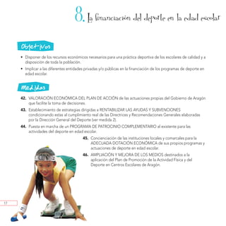 8. La financiacion del deporte en la edad escolar
                                                                  ´



     Objetivos
     • Disponer de los recursos económicos necesarios para una práctica deportiva de los escolares de calidad y a
       disposición de toda la población.
     • Implicar a las diferentes entidades privadas y/o públicas en la financiación de los programas de deporte en
       edad escolar.


     Medidas
     42. VALORACIÓN ECONÓMICA DEL PLAN DE ACCIÓN de las actuaciones propias del Gobierno de Aragón
         que facilite la toma de decisiones.
     43. Establecimiento de estrategias dirigidas a RENTABILIZAR LAS AYUDAS Y SUBVENCIONES
         condicionando estas al cumplimiento real de las Directrices y Recomendaciones Generales elaboradas
         por la Dirección General del Deporte (ver medida 2).
     44. Puesta en marcha de un PROGRAMA DE PATROCINIO COMPLEMENTARIO al existente para las
         actividades del deporte en edad escolar.
                                         45. Concienciación de las instituciones locales y comarcales para la
                                             ADECUADA DOTACIÓN ECONÓMICA de sus propios programas y
                                             actuaciones de deporte en edad escolar.
                                         46. AMPLIACIÓN Y MEJORA DE LOS MEDIOS destinados a la
                                             aplicación del Plan de Promoción de la Actividad Física y del
                                             Deporte en Centros Escolares de Aragón.




17
 
