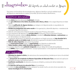 El   diagnostico del deporte en edad escolar en Aragon
          ´
      Paso previo a la formulación de recomendaciones, debemos identificar cual es la realidad actual
      del deporte en edad escolar en nuestra Comunidad. De forma sintética identificamos...

      Nuestras debilidades
      • Una oferta deportiva demasiado tradicional y limitada.
                                                                                                            )
                                                                                                            ´




      • Una gran diferencia en los índices de práctica entre chicos y chicas en los Juegos Deportivos en Edad
        Escolar.
      • Falta de cualificación de algunos técnicos que trabajan en el deporte escolar, no equivalente a la
        responsabilidad que asumen.
      • Pérdida de protagonismo del centro escolar en la organización y desarrollo deportivo —inexistencia de
        un proyecto deportivo de centro—.
      • Falta de continuidad entre el deporte escolar en Educación Primaria y Secundaria.
      • Poca importancia del deporte en el currículo oficial de Educación Física en Educación Primaria.
      • Dificultad de atender mediante ofertas distintas y variadas los diferentes intereses y motivaciones que
        son demandados en el deporte escolar.
      • La extensión del territorio y la dispersión de la población en Aragón provocan una baja densidad de la
        población escolar en el ámbito rural, dificultando la organización de determinadas actividades.
      • Falta de cultura deportiva adecuada en la sociedad.
      • Las corporaciones locales juegan un papel limitado en el deporte en edad escolar.
      • Faltan estudios y datos reales de práctica deportiva de los aragoneses.
      • La práctica deportiva de la población inmigrante está por debajo de la media de la población.
      • Las AMPAs juegan un papel fundamental —aunque quizá excesivo— en la organización del deporte escolar.

      Las amenazas
      • Dificultad de adaptar la oferta y las estructuras a las nuevas prácticas y tendencias en torno a la actividad
        física y el deporte.
      • La desaparición de la titulación de Maestro Especialista de Educación Física, derivada de la aplicación
        del Espacio Europeo de Enseñanza Superior.
      • Insuficiente coordinación de esfuerzos y recursos en el diseño y construcción de las instalaciones
        deportivas.
      • La reducción del horario de educación física en la enseñanza.
      • La oferta de otras actividades en ocio y recreación ha crecido mucho, así como el ocio asociado a las
        nuevas tecnologías de la comunicación.                                                                          6
 