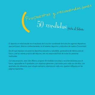 mendaciones
                                  reco

                 (    ropuestas y
                     P
                                    50 medidas para el futuro
El deporte en edad escolar es el resultado de la acción coordinada de todos los agentes deportivos
que participan, directa e indirectamente, en el sistema deportivo y educativo de nuestra Comunidad.

De ahí que impulsar una práctica deportiva educativa y saludable, generadora de hábitos para el
futuro y de los valores propios del deporte, sea una responsabilidad de todas las personas
implicadas.

Con ese propósito, este Libro Blanco propone 50 medidas concretas y recomendaciones para el
futuro, agrupadas en 9 apartados, con objetivos generales y asociados para cada uno de ellos. Los
apartados de referencia, que incluyen asimismo objetivos en cada uno, quedan reflejados en las
páginas siguientes.
 