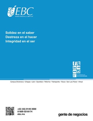 Solidez en el saber
Destreza en el hacer
Integridad en el ser




                                                                                                     Encuéntranos en:
                                                                                                     ebc.mx/socialmedia




   Campus Dinamarca • Chiapas • León • Querétaro • Reforma • Tlalnepantla • Toluca • San Luis Potosí • Virtual




             +52 (55) 9149 2000
             01800 0218174
             ebc.mx
 